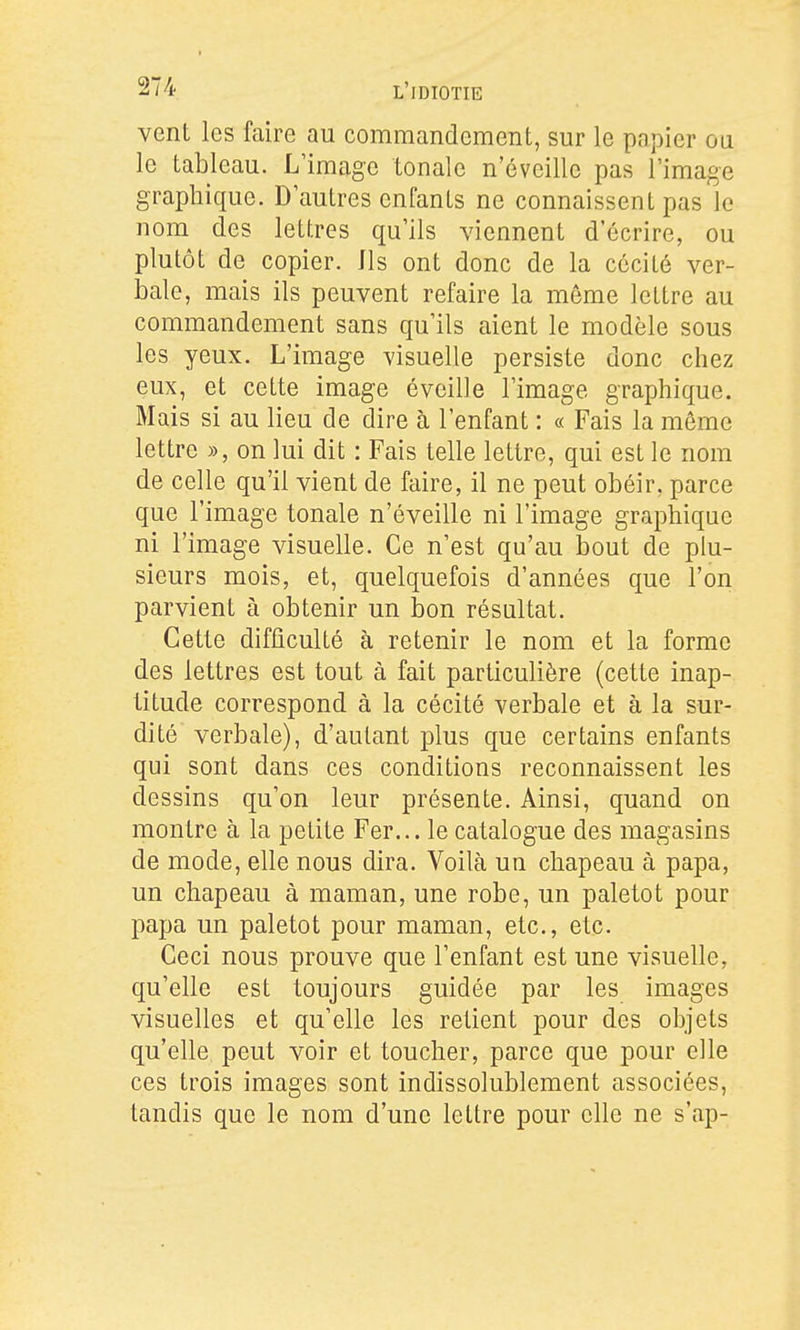 vent les faire au commandement, sur le papier oa le tableau. L'image tonale n'éveille pas Fimage graphique. D autres enfants ne connaissent pas le nom des lettres qu'ils viennent d'écrire, ou plutôt de copier. Ils ont donc de la cécité ver- Laie, mais ils peuvent refaire la même lettre au commandement sans qu'ils aient le modèle sous les yeux. L'image visuelle persiste donc chez eux, et cette image éveille l'image graphique. Mais si au lieu de dire à l'enfant : « Fais la même lettre », on lui dit : Fais telle lettre, qui est le nom de celle qu'il vient de faire, il ne peut obéir, parce que l'image tonale n'éveille ni l'image graphique ni l'image visuelle. Ce n'est qu'au bout de plu- sieurs mois, et, quelquefois d'années que l'on parvient à obtenir un bon résultat. Cette difficulté à retenir le nom et la forme des lettres est tout à fait particulière (cette inap- titude correspond à la cécité verbale et à la sur- dité verbale), d'autant plus que certains enfants qui sont dans ces conditions reconnaissent les dessins qu'on leur présente. Ainsi, quand on montre à la petite Fer... le catalogue des magasins de mode, elle nous dira. Voilà un chapeau à papa, un chapeau à maman, une robe, un paletot pour papa un paletot pour maman, etc., etc. Ceci nous prouve que l'enfant est une visuelle, qu'elle est toujours guidée par les images visuelles et qu'elle les retient pour des objets qu'elle peut voir et toucher, parce que pour elle ces trois images sont indissolublement associées, tandis que le nom d'une lettre pour elle ne s'ap-