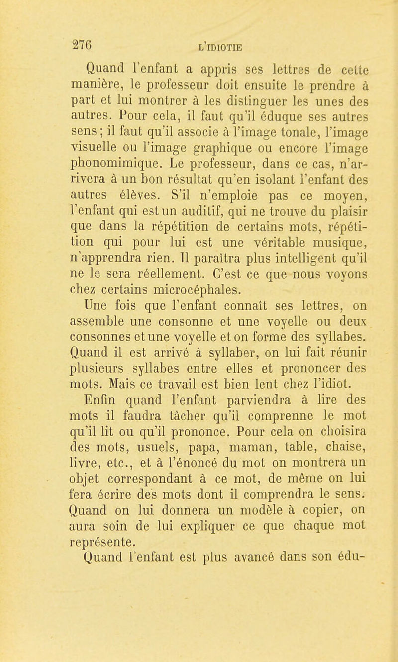 Quand l'enfant a appris ses lettres de cette manière, le professeur doit ensuite le prendre à part et lui montrer à les distinguer les unes des autres. Pour cela, il faut qu'il éduque ses autres sens ; il faut qu'il associe à l'image tonale, l'image visuelle ou l'image graphique ou encore l'image phonomimique. Le professeur, dans ce cas, n'ar- rivera à un bon résultat qu'en isolant l'enfant des autres élèves. S'il n'emploie pas ce moyen, l'enfant qui est un auditif, qui ne trouve du plaisir que dans la répétition de certains mots, répéti- tion qui pour lui est une véritable musique, n'apprendra rien. 11 paraîtra plus intelligent qu'il ne le sera réellement. C'est ce que nous voyons chez certains microcéphales. Une fois que l'enfant connaît ses lettres, on assemble une consonne et une voyelle ou deux consonnes et une voyelle et on forme des syllabes. Quand il est arrivé à syllaber, on lui fait réunir plusieurs syllabes entre elles et prononcer des mots. Mais ce travail est bien lent chez l'idiot. Enfin quand l'enfant parviendra à lire des mots il faudra tâcher qu'il comprenne le mot qu'il lit ou qu'il prononce. Pour cela on choisira des mots, usuels, papa, maman, table, chaise, livre, etc., et à l'énoncé du mot on montrera un objet correspondant à ce mot, de même on lui fera écrire des mots dont il comprendra le sens. Quand on lui donnera un modèle à copier, on aura soin de lui expliquer ce que chaque mot représente. Quand l'enfant est plus avancé dans son édu-