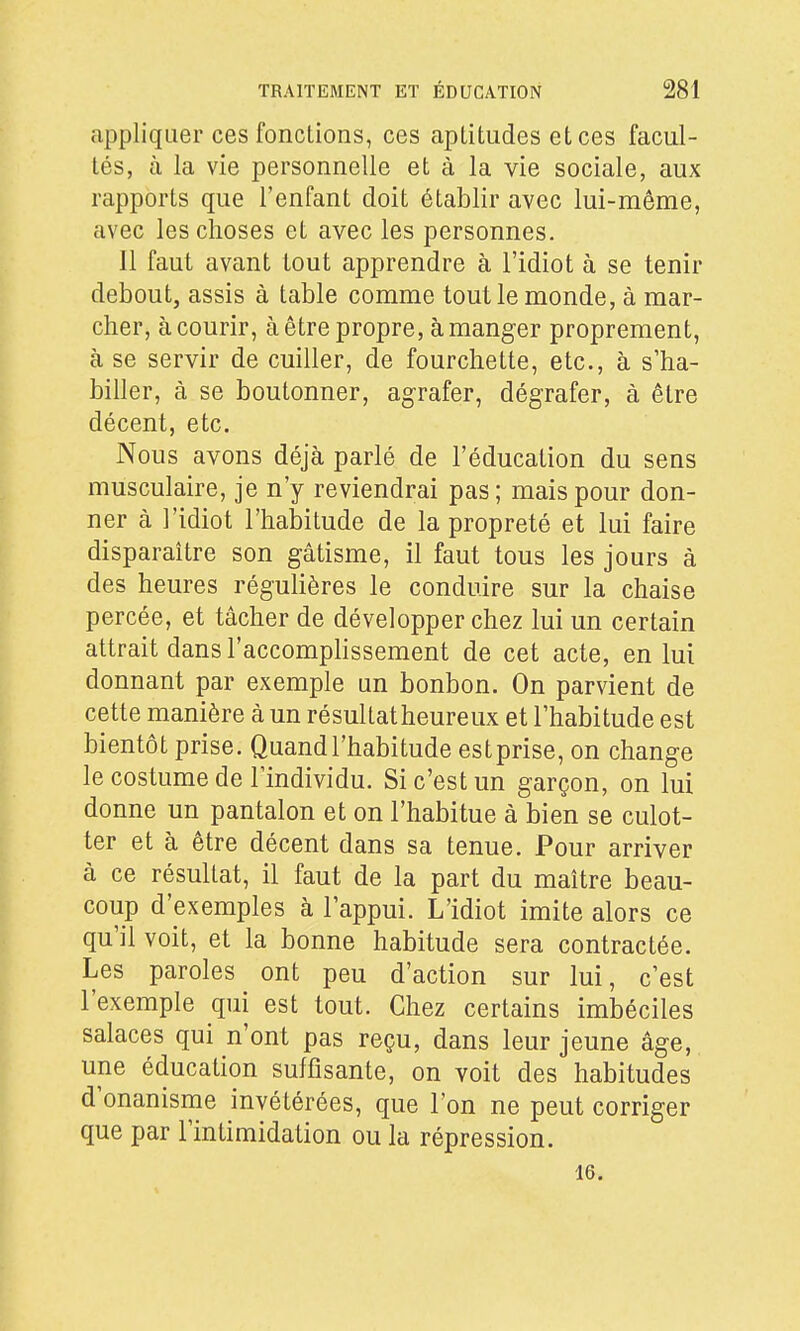 appliquer ces fondions, ces aptitudes et ces facul- tés, à la vie personnelle et à la vie sociale, aux rapports que l'enfant doit établir avec lui-même, avec les choses et avec les personnes. Il faut avant tout apprendre à l'idiot à se tenir debout, assis à table comme tout le monde, à mar- cher, à courir, à être propre, à manger proprement, à se servir de cuiller, de fourchette, etc., à s'ha- biller, à se boutonner, agrafer, dégrafer, à être décent, etc. Nous avons déjà parlé de l'éducation du sens musculaire, je n'y reviendrai pas; mais pour don- ner à l'idiot l'habitude de la propreté et lui faire disparaître son gâtisme, il faut tous les jours à des heures régulières le conduire sur la chaise percée, et tâcher de développer chez lui un certain attrait dans l'accomphssement de cet acte, en lui donnant par exemple un bonbon. On parvient de cette manière à un résullatheureux et l'habitude est bientôt prise. Quand l'habitude estprise, on change le costume de l'individu. Si c'est un garçon, on lui donne un pantalon et on l'habitue à bien se culot- ter et à être décent dans sa tenue. Pour arriver à ce résultat, il faut de la part du maître beau- coup d'exemples à l'appui. L'idiot imite alors ce qu'il voit, et la bonne habitude sera contractée. Les paroles ont peu d'action sur lui, c'est l'exemple qui est tout. Chez certains imbéciles salaces qui n'ont pas reçu, dans leur jeune âge, une éducation suffisante, on voit des habitudes d'onanisme invétérées, que l'on ne peut corriger que par l'intimidation ou la répression. 16.