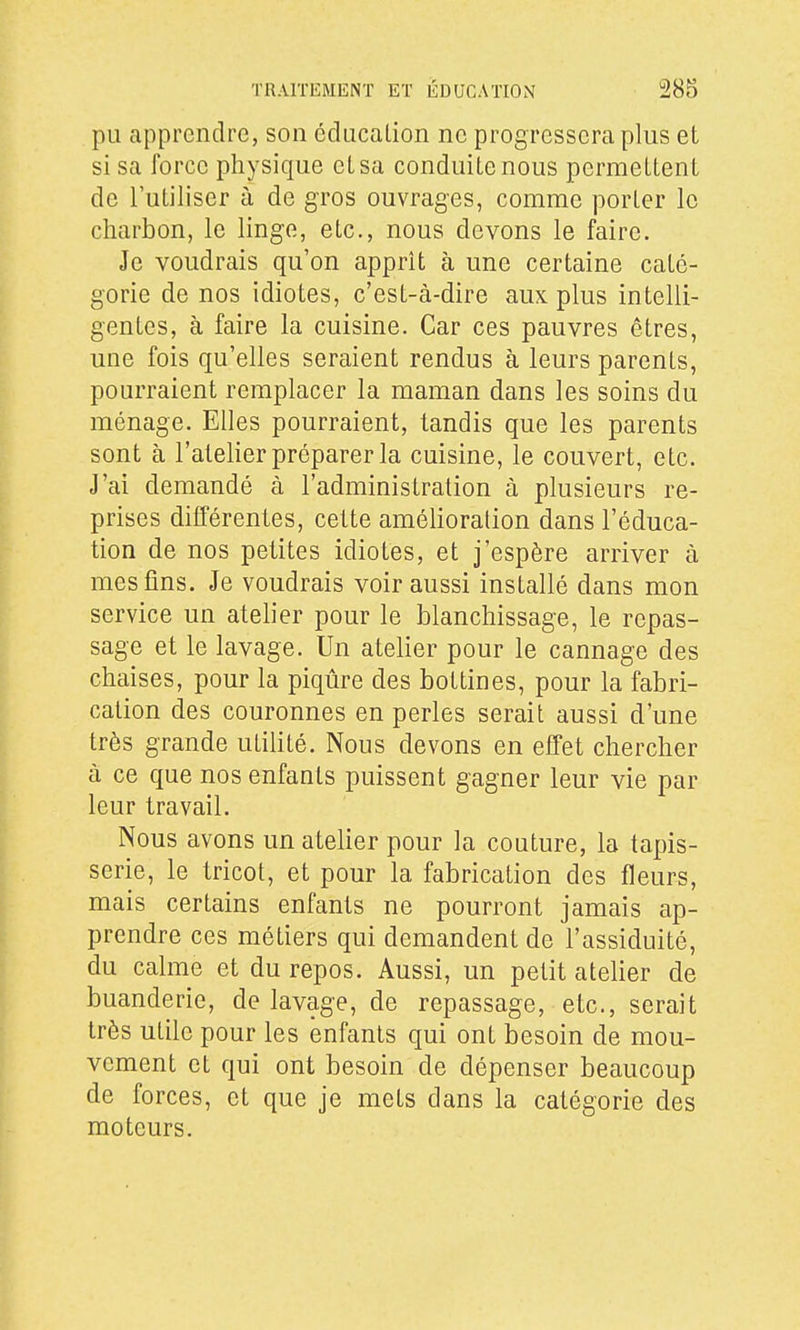 pu apprendre, son cdacalion ne progressera plus et si sa force physique et sa conduite nous permettent de l'utiliser à de gros ouvrages, comme porter le charbon, le linge, etc., nous devons le faire. Je voudrais qu'on apprît à une certaine caté- gorie de nos idiotes, c'est-à-dire aux plus intelli- gentes, à faire la cuisine. Car ces pauvres êtres, une fois qu'elles seraient rendus à leurs parents, pourraient remplacer la maman dans les soins du ménage. Elles pourraient, tandis que les parents sont à l'atelier préparer la cuisine, le couvert, etc. J'ai demandé à l'administration à plusieurs re- prises différentes, cette amélioration dans l'éduca- tion de nos petites idiotes, et j'espère arriver à mes fins. Je voudrais voir aussi installé dans mon service un atelier pour le blanchissage, le repas- sage et le lavage. Un atelier pour le cannage des chaises, pour la piqûre des bottines, pour la fabri- cation des couronnes en perles serait aussi d'une très grande utilité. Nous devons en effet chercher à ce que nos enfants puissent gagner leur vie par leur travail. Nous avons un atelier pour la couture, la tapis- serie, le tricot, et pour la fabrication des fleurs, mais certains enfants ne pourront jamais ap- prendre ces métiers qui demandent de l'assiduité, du calme et du repos. Aussi, un petit atelier de buanderie, de lavage, de repassage, etc., serait très utile pour les enfants qui ont besoin de mou- vement et qui ont besoin de dépenser beaucoup de forces, et que je mets dans la catégorie des moteurs.