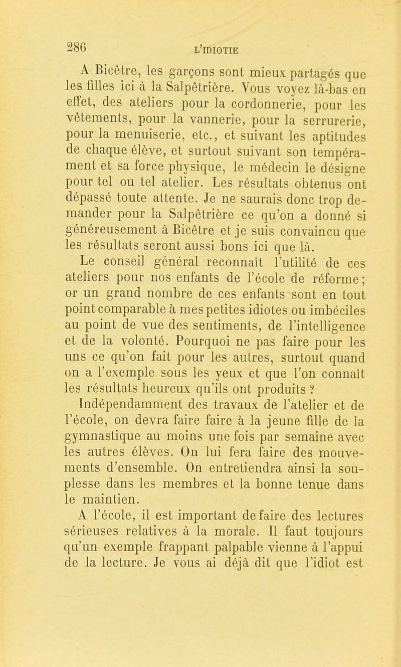 A Bicôtre, les garçons sont mieux partagés que les filles ici à la Salpêtrière. Vous voyez là-bas en effet, des ateliers pour la cordonnerie, pour les vêtements, pour la vannerie, pour la serrurerie, pour la menuiserie, etc., et suivant les aptitudes de chaque élève, et surtout suivant son tempéra- ment et sa force physique, le médecin le désigne pour tel ou tel atelier. Les résultats obtenus ont dépassé toute attente. Je ne saurais donc trop de- mander pour la Salpêtrière ce qu'on a donné si généreusement à Bicêtre et je suis convaincu que les résultats seront aussi bons ici que là. Le conseil général reconnaît l'utilité de ces atehers pour nos enfants de l'école de réforme ; or un grand nombre de ces enfants sont en tout point comparable à mes petites idiotes ou imbéciles au point de vue des sentiments, de l'intelligence et de la volonté. Pourquoi ne pas faire pour les uns ce qu'on fait pour les autres, surtout quand on a l'exemple sous les yeux et que l'on connaît les résultats heureux qu'ils ont produits ? Indépendamment des travaux de l'atelier et de l'école, on devra faire faire à la jeune fille de la gymnastique au moins une fois par semaine avec les autres élèves. On lui fera faire des mouve- ments d'ensemble. On entretiendra ainsi la sou- plesse dans les membres et la bonne tenue dans le maintien. A l'école, il est important défaire des lectures sérieuses relatives à la morale. Il faut toujours qu'un exemple frappant palpable vienne à l'appui de la lecture. Je vous ai déjà dit que l'idiot est