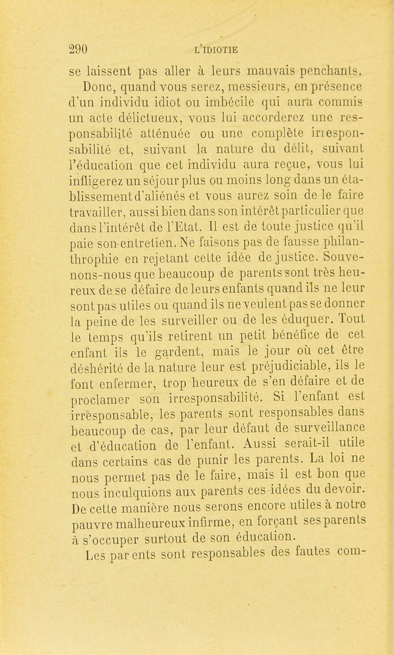 se laissent pas aller à leurs mauvais penchants. Donc, quand vous serez, messieurs, en présence d'un individu idiot ou imbécile qui aura commis un acle délictueux, vous lui accorderez une res- ponsabilité atténuée ou une complète iriespon- sabilité et, suivant la nature du délit, suivant l'éducation que cet individu aura reçue, vous lai infligerez un séjour plus ou moins long dans un éta- blissement d'aliénés et vous aurez soin de le faire travailler, aussi bien dans son intérêt particalier que dans l'intérêt de l'Etat. Il est de toute justice qu'il paie son-entretien. Ne faisons pas de fausse pliilan- throphie en rejetant cette idée de justice. Souve- nons-nous que beaucoup de parents sont très heu- reux de se défaire de leurs enfants quand ils ne leur sont pas utiles ou quand ils ne veulent pas se donner la peine de les surveiller ou de les éduquer. Tout le temps qu'ils retirent un petit bénéfice de cet enfant ils le gardent, mais le jour où cet être déshérité de la nature leur est préjudiciable, ils le font enfermer, trop heureux de s'en défaire et de proclamer son irresponsabilité. Si l'enfant est irresponsable, les parents sont responsables dans beaucoup de cas, par leur défaut de surveillance et d'éducation de l'enfant. Aussi serait-il utile dans certains cas de punir les parents. La loi ne nous permet pas de le faire, mais il est bon que nous inculquions aux parents ces idées du devoir. De cette manière nous serons encore utiles à notre pauvre malheureux infirme, en forçant ses parents à s'occuper surtout de son éducation. Les parents sont responsables des fautes com-