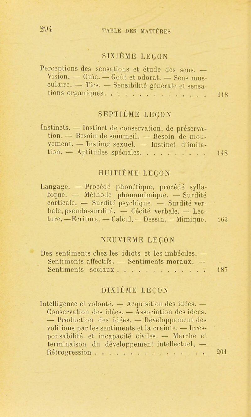 SIXIÈME LEÇON Perceptions des sensations et étude des sens. — Vision, — Ouïe. — Goût et odorat. — Sens mus- culaire. — Tics. — Sensibilité générale et sensa- tions organiques. US SEPTIÈME LEÇON Instincts. — Instinct de conservation, de préserva- tion.— Besoin de sommeil. — Besoin de mou- vement. — Instinct sexuel. — Instinct d'imita- tion. — Aptitudes spéciales 148 HUITIÈME LEÇON Langage. — Procédé phonétique, procédé sylla- bique. — Méthode phonomimique. — Surdité corticale. — Surdité psychique. — Surdité ver- bale, pseudo-surdité. — Cécité verbale. — Lec- ture.— Ecriture. — Calcul.— Dessin. — Mimique. 163 NEUVIÈME LEÇON Des sentiments chez les idiots et les imbéciles. — Sentiments afîectifs. — Sentiments moraux. — Sentiments sociaux 187 DIXIEME LEÇON Intelligence et volonté. — Acquisition des idées. — Conservation des idées. — Association des idées. — Production des idées. — Développement des volitions par les sentiments et la crainte. — Irres- ponsabilité et incapacité civiles. — Marche et terminaison du développement intellectuel. — Rétrogression 201