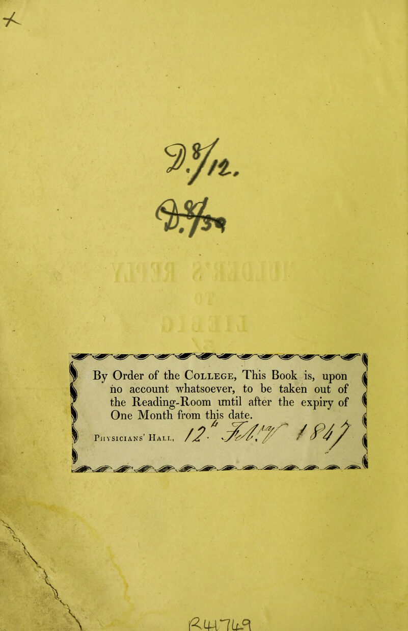 By Order of the College, This Book is, upon ho account whatsoever, to be taken out of the Reading-Room until after the expiry of | One Month from this date. | Physicians’ Hall, //■ 7,*f/ /