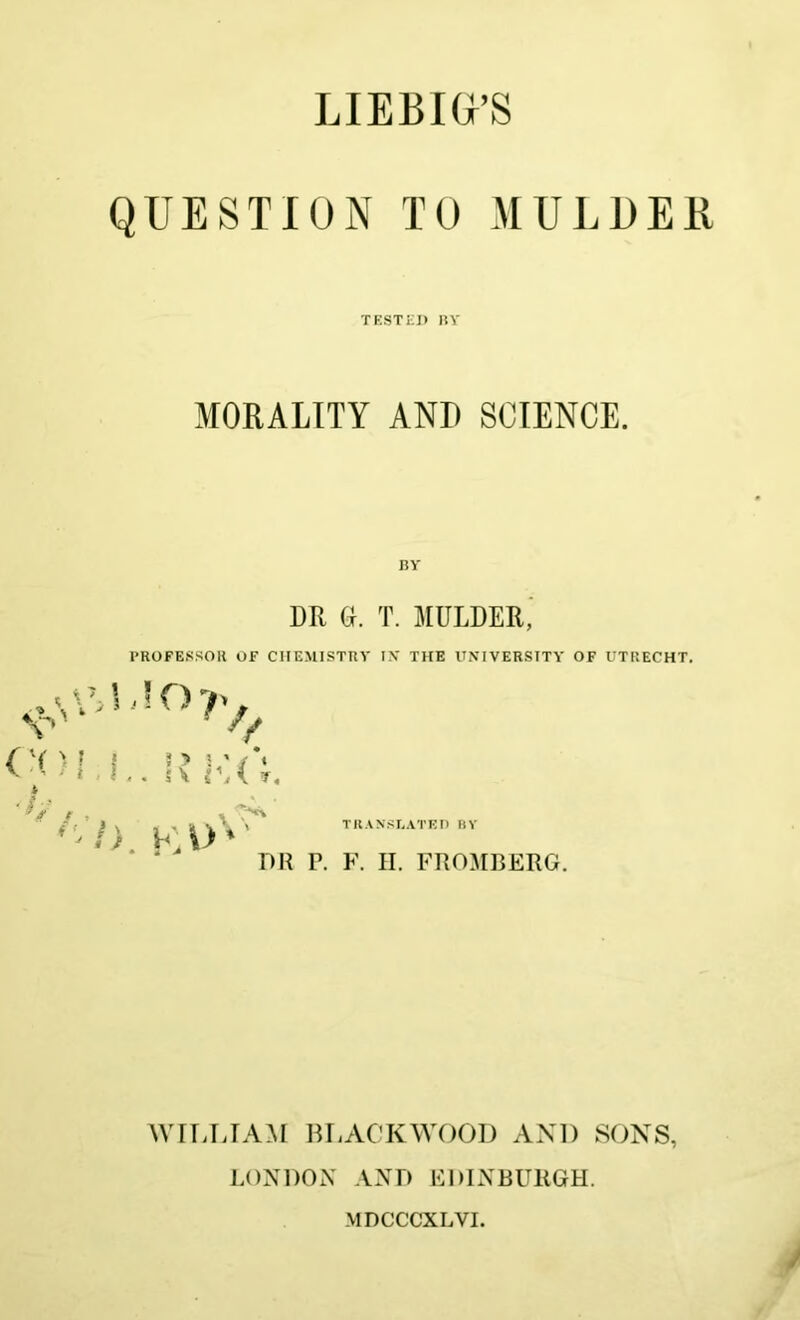 LIEBIG’S QUESTION TO MULDER TESTED BY MORALITY AND SCIENCE. BY DR (Sr. T. MULDER,’ PROFESSOR OF CHEMISTRY IV THE UNIVERSITY OF UTRECHT. ■ I.. i\ rA />. KUV TRANSLATED BY DR P. F. II. FROMBERG. WILLIAM BLACKWOOD AND SONS, LONDON AND EDINBURGH. MDCCCXLVI.