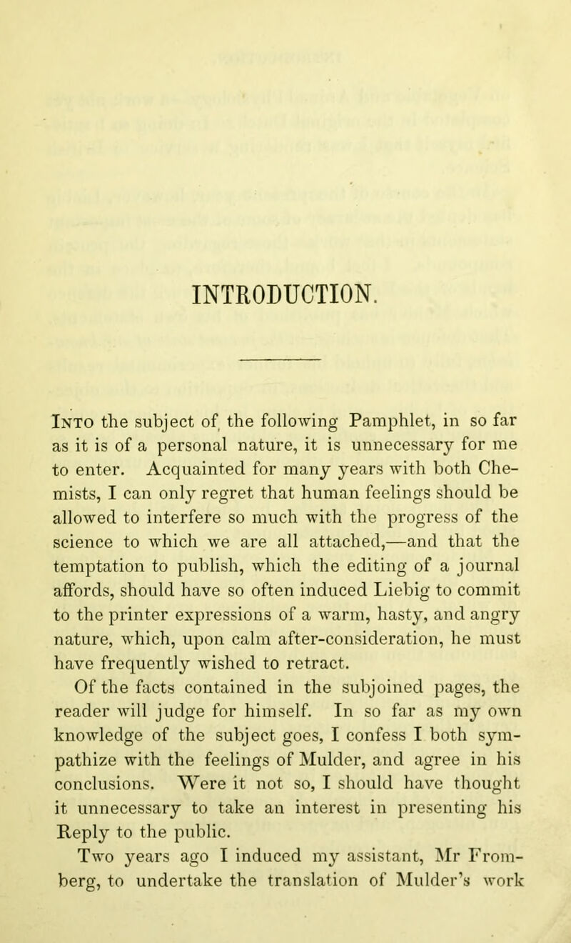 INTRODUCTION. Into the subject of the following Pamphlet, in so far as it is of a personal nature, it is unnecessary for me to enter. Acquainted for many years with both Che- mists, I can only regret that human feelings should be allowed to interfere so much with the progress of the science to which we are all attached,—and that the temptation to publish, which the editing of a journal affords, should have so often induced Liebig to commit to the printer expressions of a warm, hasty, and angry nature, which, upon calm after-consideration, he must have frequently wished to retract. Of the facts contained in the subjoined pages, the reader will judge for himself. In so far as my own knowledge of the subject goes, I confess I both sym- pathize with the feelings of Mulder, and agree in his conclusions. Were it not so, I should have thought it unnecessary to take an interest in presenting his Reply to the public. Two years ago I induced my assistant, Mr From- berg, to undertake the translation of Mulder’s work