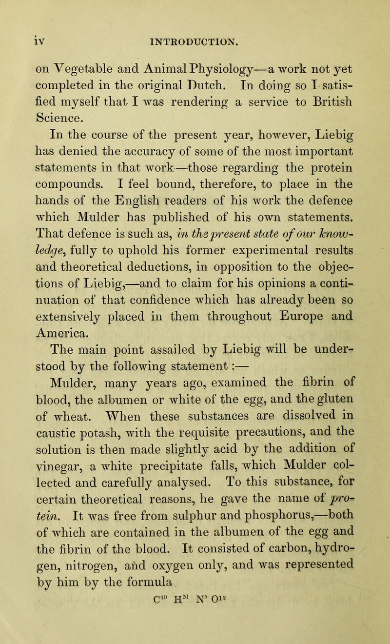 on Vegetable and Animal Physiology—a work not yet completed in the original Dutch. In doing so I satis- fied myself that I was rendering a service to British Science. In the course of the present year, however, Liebig has denied the accuracy of some of the most important statements in that work—those regarding the protein compounds. I feel bound, therefore, to place in the hands of the English readers of his work the defence which Mulder has published of his own statements. That defence is such as, in the present state of our know- ledge, fully to uphold his former experimental results and theoretical deductions, in opposition to the objec- tions of Liebig,—and to claim for his opinions a conti- nuation of that confidence which has already been so extensively placed in them throughout Europe and America. The main point assailed by Liebig will be under- stood by the following statement:— Mulder, many years ago, examined the fibrin of blood, the albumen or white of the egg, and the gluten of wheat. When these substances are dissolved in caustic potash, with the requisite precautions, and the solution is then made slightly acid by the addition of vinegar, a white precipitate falls, which Mulder col- lected and carefully analysed. To this substance, for certain theoretical reasons, he gave the name ot pro- tein. It was free from sulphur and phosphorus,—both of which are contained in the albumen of the egg and the fibrin of the blood. It consisted of carbon, hydro- gen, nitrogen, and oxygen only, and was represented by him by the formula c40 h31 N5 O12