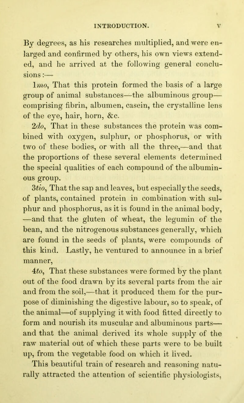 By degrees, as his researches multiplied, and were en- larged and confirmed by others, his own views extend- ed, and he arrived at the following general conclu- sions :— 1 mo, That this protein formed the basis of a large group of animal substances—the albuminous group— comprising fibrin, albumen, casein, the crystalline lens of the eye, hail', horn, &c. 2c/o, That in these substances the protein was com- bined with oxygen, sulphur, or phosphorus, or with two of these bodies, or with all the three,—and that the proportions of these several elements determined the special qualities of each compound of the albumin- ous group. 3tio, That the sap and leaves, but especially the seeds, of plants, contained protein in combination with sul- phur and phosphorus, as it is found in the animal body, —and that the gluten of wheat, the legumin of the bean, and the nitrogenous substances generally, which are found in the seeds of plants, were compounds of this kind. Lastly, he ventured to announce in a brief manner, 4to. That these substances were formed by the plant out of the food drawn by its several parts from the air and from the soil,—that it produced them for the pur- pose of diminishing the digestive labour, so to speak, of the animal—of supplying it with food fitted directly to form and nourish its muscular and albuminous parts— and that the animal derived its whole supply of the raw material out of which these parts were to be built up, from the vegetable food on which it lived. This beautiful train of research and reasoning natu- rally attracted the attention of scientific physiologists,