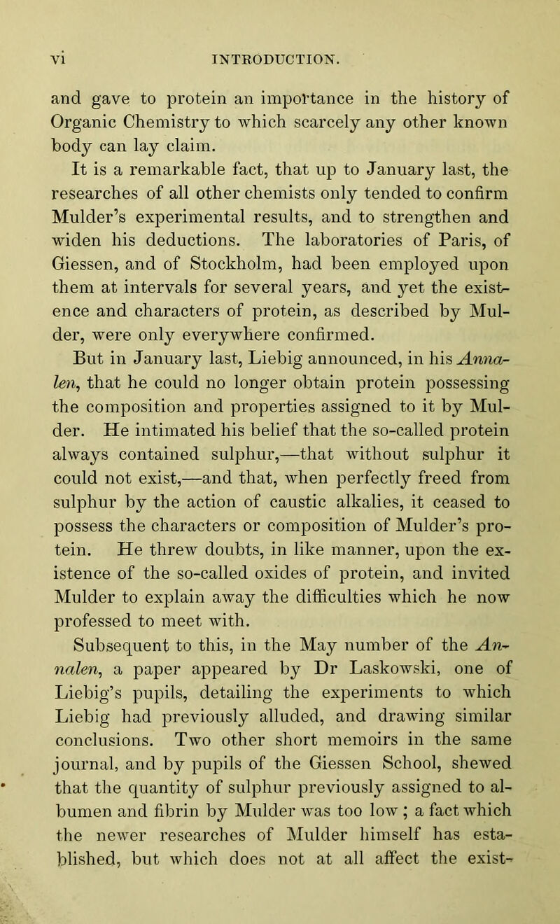 and gave to protein an importance in the history of Organic Chemistry to which scarcely any other known body can lay claim. It is a remarkable fact, that up to January last, the researches of all other chemists only tended to confirm Mulder’s experimental results, and to strengthen and widen his deductions. The laboratories of Paris, of Giessen, and of Stockholm, had been employed upon them at intervals for several years, and yet the existr- ence and characters of protein, as described by Mul- der, were only everywhere confirmed. But in January last, Liebig announced, in his Anna- len, that he could no longer obtain protein possessing the composition and properties assigned to it by Mul- der. He intimated his belief that the so-called protein always contained sulphur,—that without sulphur it could not exist,—and that, when perfectly freed from sulphur by the action of caustic alkalies, it ceased to possess the characters or composition of Mulder’s pro- tein. He threw doubts, in like manner, upon the ex- istence of the so-called oxides of protein, and invited Mulder to explain away the difficulties which he now professed to meet with. Subsequent to this, in the May number of the An- nalen, a paper appeared by Dr Laskowski, one of Liebig’s pupils, detailing the experiments to which Liebig had previously alluded, and drawing similar conclusions. Two other short memoirs in the same journal, and by pupils of the Giessen School, shewed that the quantity of sulphur previously assigned to al- bumen and fibrin by Mulder was too low ; a fact which the newer researches of Mulder himself has esta- blished, but which does not at all affect the exist-