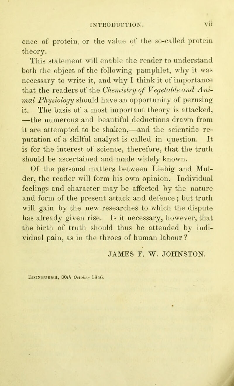 ence of protein, or the value of the so-called protein theory. This statement will enable the reader to understand both the object of the following pamphlet, why it was necessary to write it, and why I think it of importance that the readers of the Chemistry of Vegetable and Ani- mal Physiology should have an opportunity of perusing it. The basis of a most important theory is attacked, —the numerous and beautiful deductions drawn from it are attempted to be shaken,—and the scientific re- putation of a skilful analyst is called in question. It is for the interest of science, therefore, that the truth should be ascertained and made widely known. Of the personal matters between Liebig and Mul- der, the reader will form his own opinion. Individual feelings and character may be affected by the nature and form of the present attack and defence; but truth will gain by the new researches to which the dispute has already given rise. Is it necessary, however, that the birth of truth should thus be attended by indi- vidual pain, as in the throes of human labour ? JAMES F. W. JOHNSTON. Edinburgh, 3<M October 1846.