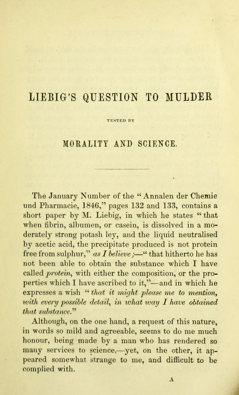 LIEBIG’S QUESTION TO MULDER TESTED BY MORALITY AND SCIENCE. The January Number of the “ Annalen der Chemie und Pharmacie, 1846,” pages 132 and 133, contains a short paper by M. Liebig, in which he states “ that when fibrin, albumen, or casein, is dissolved in a mo- derately strong potash ley, and the liquid neutralised by acetic acid, the precipitate produced is not protein free from sulphur,” as I believe;—“ that hitherto he has not been able to obtain the substance which I have called protein, with either the composition, or the pro- perties which I have ascribed to it,”—and in which he expresses a wish “ that it might please me to mention, with every possible detail, in ivhat way I have obtained that substance.'’'1 Although, on the one hand, a request of this nature, in words so mild and agreeable, seems to do me much honour, being made by a man who has rendered so many services to science,—yet, on the other, it ap- peared somewhat strange to me, and difficult to be complied with. A