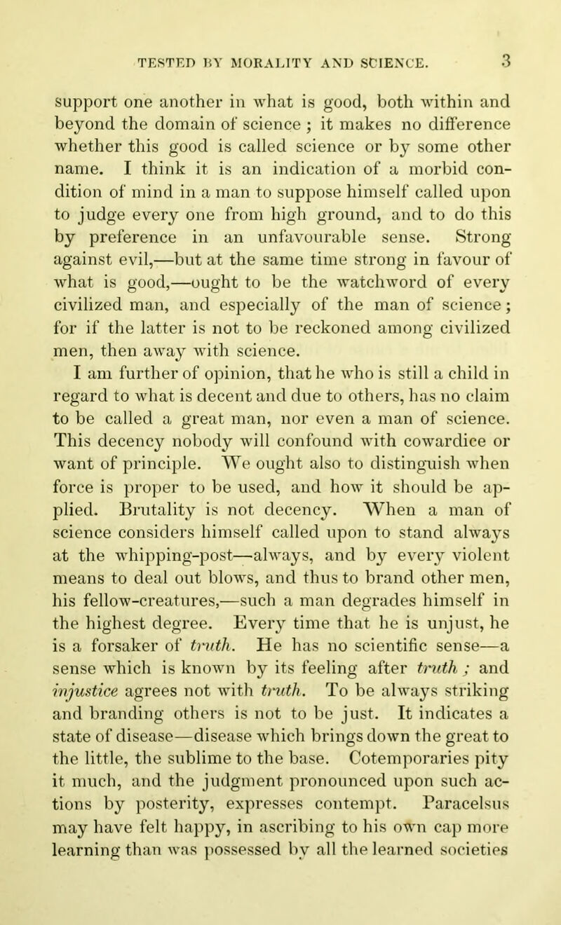 support one another in what is good, both within and beyond the domain of science ; it makes no difference whether this good is called science or by some other name. I think it is an indication of a morbid con- dition of mind in a man to suppose himself called upon to judge every one from high ground, and to do this by preference in an unfavourable sense. Strong against evil,—but at the same time strong in favour of what is good,—ought to be the watchword of every civilized man, and especially of the man of science; for if the latter is not to be reckoned among civilized men, then away with science. I am further of opinion, that he who is still a child in regard to what is decent and due to others, has no claim to be called a great man, nor even a man of science. This decency nobody will confound with cowardice or want of principle. We ought also to distinguish when force is proper to be used, and how it should be ap- plied. Brutality is not decency. When a man of science considers himself called upon to stand always at the whipping-post—always, and by every violent means to deal out blows, and thus to brand other men, his fellow-creatures,—such a man degrades himself in the highest degree. Every time that he is unjust, he is a forsaker of truth. He has no scientific sense—a sense which is known by its feeling after truth ; and injustice agrees not with truth. To be always striking and branding others is not to be just. It indicates a state of disease—disease which brings down the great to the little, the sublime to the base. Cotemporaries pity it much, and the judgment pronounced upon such ac- tions by posterity, expresses contempt. Paracelsus may have felt happy, in ascribing to his own cap more learning than was possessed by all the learned societies