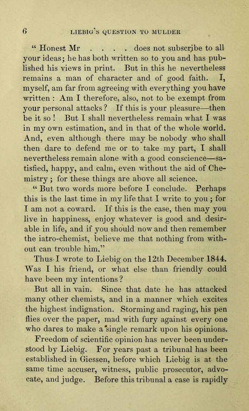 “ Honest Mr .... does not subscribe to all your ideas; he has both written so to you and has pub- lished his views in print. But in this he nevertheless remains a man of character and of good faith. I, myself, am far from agreeing with everything you have written : Am I therefore, also, not to be exempt from your personal attacks ? If this is your pleasure—then be it so ! But I shall nevertheless remain what I was in my own estimation, and in that of the whole world. And, even although there may be nobody who shall then dare to defend me or to take my part, I shall nevertheless remain alone with a good conscience—sa- tisfied, happy, and calm, even without the aid of Che- mistry ; for these things are above all science. “ But two words more before I conclude. Perhaps this is the last time in my life that I write to you; for I am not a coward. If this is the case, then may you live in happiness, enjoy whatever is good and desir- able in life, and if you should now and then remember the iatro-chemist, believe me that nothing from with- out can trouble him.” Thus-1 wrote to Liebig' on the 12th December 1844. Was I his friend, or what else than friendly could have been my intentions ? But all in vain. Since that date he has attacked many other chemists, and in a manner which excites the highest indignation. Storming and raging, his pen flies over the paper, mad with fury against every one who dares to make a'single remark upon his opinions. Freedom of scientific opinion has never been under- stood by Liebig. For years past a tribunal has been established in Giessen, before which Liebig is at the same time accuser, witness, public prosecutor, advo- cate, and judge. Before this tribunal a case is rapidly