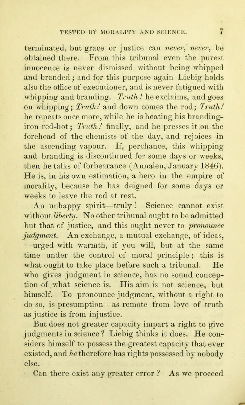 terminated, but grace or justice can never, never, be obtained there. From this tribunal even the purest innocence is never dismissed without being whipped and branded; and for this purpose again Liebig holds also the office of executioner, and is never fatigued with whipping and branding. Truth ! he exclaims, and goes on whipping; Truth! and down comes the rod; Truth! he repeats once more, while he is heating his branding- iron red-hot; Truth ! finally, and he presses it on the forehead of the chemists of the day, and rejoices in the ascending vapour. If, perchance, this whipping and branding is discontinued for some days or weeks, then he talks of forbearance (Annalen, January 1846). He is, in his own estimation, a hero in the empire of morality, because he has deigned for some days or weeks to leave the rod at rest. An unhappy spirit—truly! Science cannot exist without liberty. No other tribunal ought to be admitted but that of justice, and this ought never to pronounce judgment. An exchange, a mutual exchange, of ideas, —urged with warmth, if you will, but at the same time under the control of moral principle ; this is what ought to take place before such a tribunal. He who gives judgment in science, has no sound concep- tion of what science is. His aim is not science, but himself. To pronounce judgment, without a right to do so, is presumption—as remote from love of truth as justice is from injustice. But does not greater capacity impart a right to give judgments in science? Liebig thinks it does. He con- siders himself to possess the greatest capacity that ever existed, and he therefore has rights possessed by nobody else. Can there exist any greater error ? As we proceed