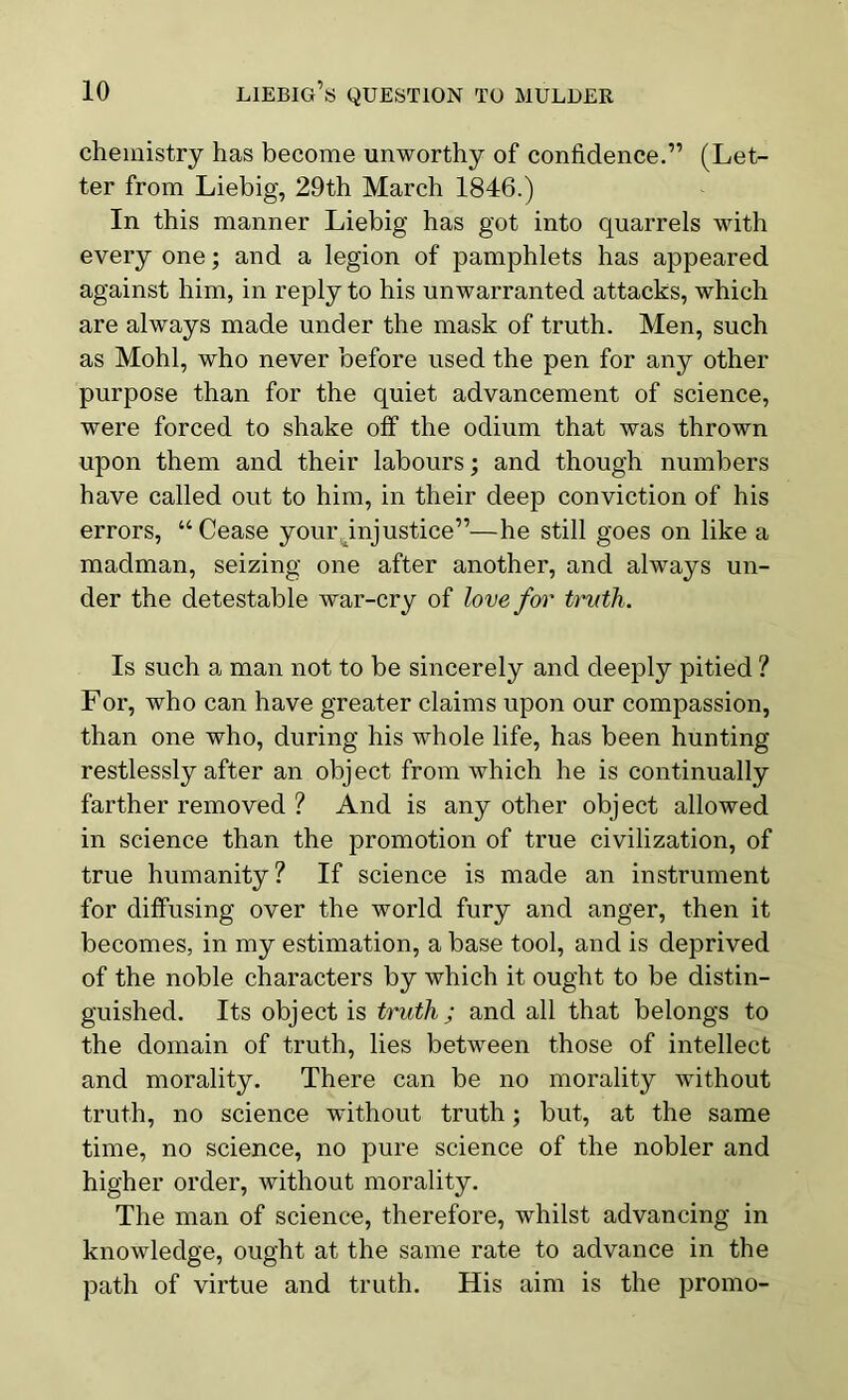 chemistry has become unworthy of confidence.” (Let- ter from Liebig, 29th March 1846.) In this manner Liebig has got into quarrels with every one; and a legion of pamphlets has appeared against him, in reply to his unwarranted attacks, which are always made under the mask of truth. Men, such as Mohl, who never before used the pen for any other purpose than for the quiet advancement of science, were forced to shake off the odium that was thrown upon them and their labours; and though numbers have called out to him, in their deep conviction of his errors, “Cease your injustice”—he still goes on like a madman, seizing one after another, and always un- der the detestable war-cry of love for truth. Is such a man not to be sincerely and deeply pitied ? For, who can have greater claims upon our compassion, than one who, during his whole life, has been hunting restlessly after an object from which he is continually farther removed ? And is any other object allowed in science than the promotion of true civilization, of true humanity? If science is made an instrument for diffusing over the world fury and anger, then it becomes, in my estimation, a base tool, and is deprived of the noble characters by which it ought to be distin- guished. Its object is truth; and all that belongs to the domain of truth, lies between those of intellect and morality. There can be no morality without truth, no science without truth; but, at the same time, no science, no pure science of the nobler and higher order, without morality. The man of science, therefore, whilst advancing in knowledge, ought at the same rate to advance in the path of virtue and truth. His aim is the promo-