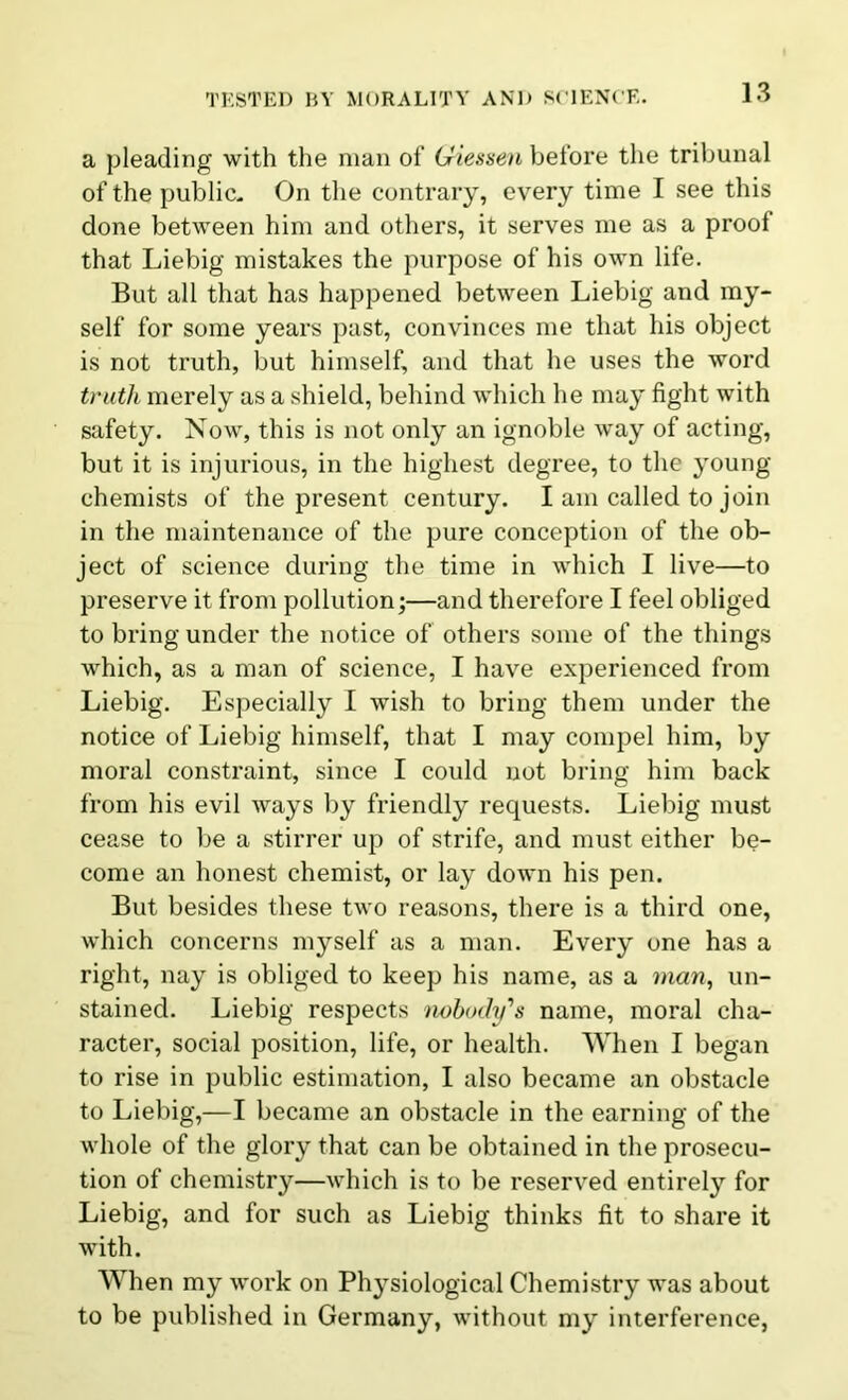 a pleading with the man of Giessen before the tribunal of the public. On the contrary, every time I see this done between him and others, it serves me as a proof that Liebig mistakes the purpose of his own life. But all that has happened between Liebig and my- self for some years past, convinces me that his object is not truth, but himself, and that he uses the word truth merely as a shield, behind which he may fight with safety. Now, this is not only an ignoble way of acting, but it is injurious, in the highest degree, to the young chemists of the present century. I am called to join in the maintenance of the pure conception of the ob- ject of science during the time in which I live—to preserve it from pollution;—and therefore I feel obliged to bring under the notice of others some of the things which, as a man of science, I have experienced from Liebig. Especially I wish to bring them under the notice of Liebig himself, that I may compel him, by moral constraint, since I could not bring him back from his evil ways by friendly requests. Liebig must cease to be a stirrer up of strife, and must either be- come an honest chemist, or lay down his pen. But besides these two reasons, there is a third one, which concerns myself as a man. Every one has a right, nay is obliged to keep his name, as a man, un- stained. Liebig respects nobody's name, moral cha- racter, social position, life, or health. When I began to rise in public estimation, I also became an obstacle to Liebig,—I became an obstacle in the earning of the whole of the glory that can be obtained in the prosecu- tion of chemistry—which is to be reserved entirely for Liebig, and for such as Liebig thinks fit to share it with. When my work on Physiological Chemistry was about to be published in Germany, without my interference,