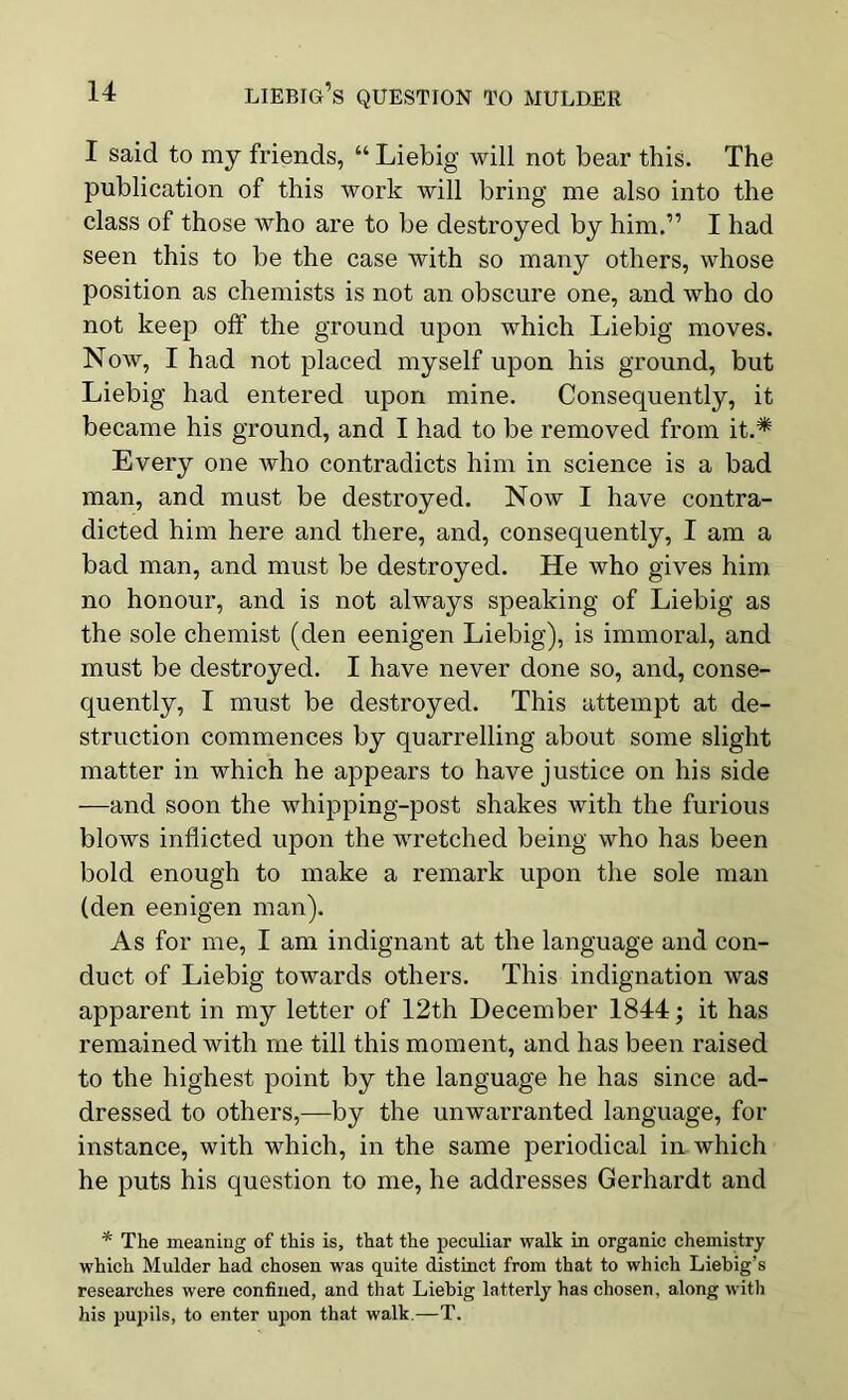 I said to my friends, “ Liebig will not bear this. The publication of this work will bring me also into the class of those who are to be destroyed by him.” I had seen this to be the case with so many others, whose position as chemists is not an obscure one, and who do not keep off the ground upon which Liebig moves. Now, I had not placed myself upon his ground, but Liebig had entered upon mine. Consequently, it became his ground, and I had to be removed from it.* Every one who contradicts him in science is a bad man, and must be destroyed. Now I have contra- dicted him here and there, and, consequently, I am a bad man, and must be destroyed. He who gives him no honour, and is not always speaking of Liebig as the sole chemist (den eenigen Liebig), is immoral, and must be destroyed. I have never done so, and, conse- quently, I must be destroyed. This attempt at de- struction commences by quarrelling about some slight matter in which he appears to have justice on his side —and soon the whipping-post shakes with the furious blows inflicted upon the wretched being who has been bold enough to make a remark upon the sole man (den eenigen man). As for me, I am indignant at the language and con- duct of Liebig towards others. This indignation was apparent in my letter of 12th December 1844; it has remained with me till this moment, and has been raised to the highest point by the language he has since ad- dressed to others,—by the unwarranted language, for instance, with which, in the same periodical in which he puts his question to me, he addresses Gerhardt and * The meaning of this is, that the peculiar walk in organic chemistry which Mulder had chosen was quite distinct from that to which Liebig’s researches were confined, and that Liebig latterly has chosen, along with his pupils, to enter upon that walk.—T.