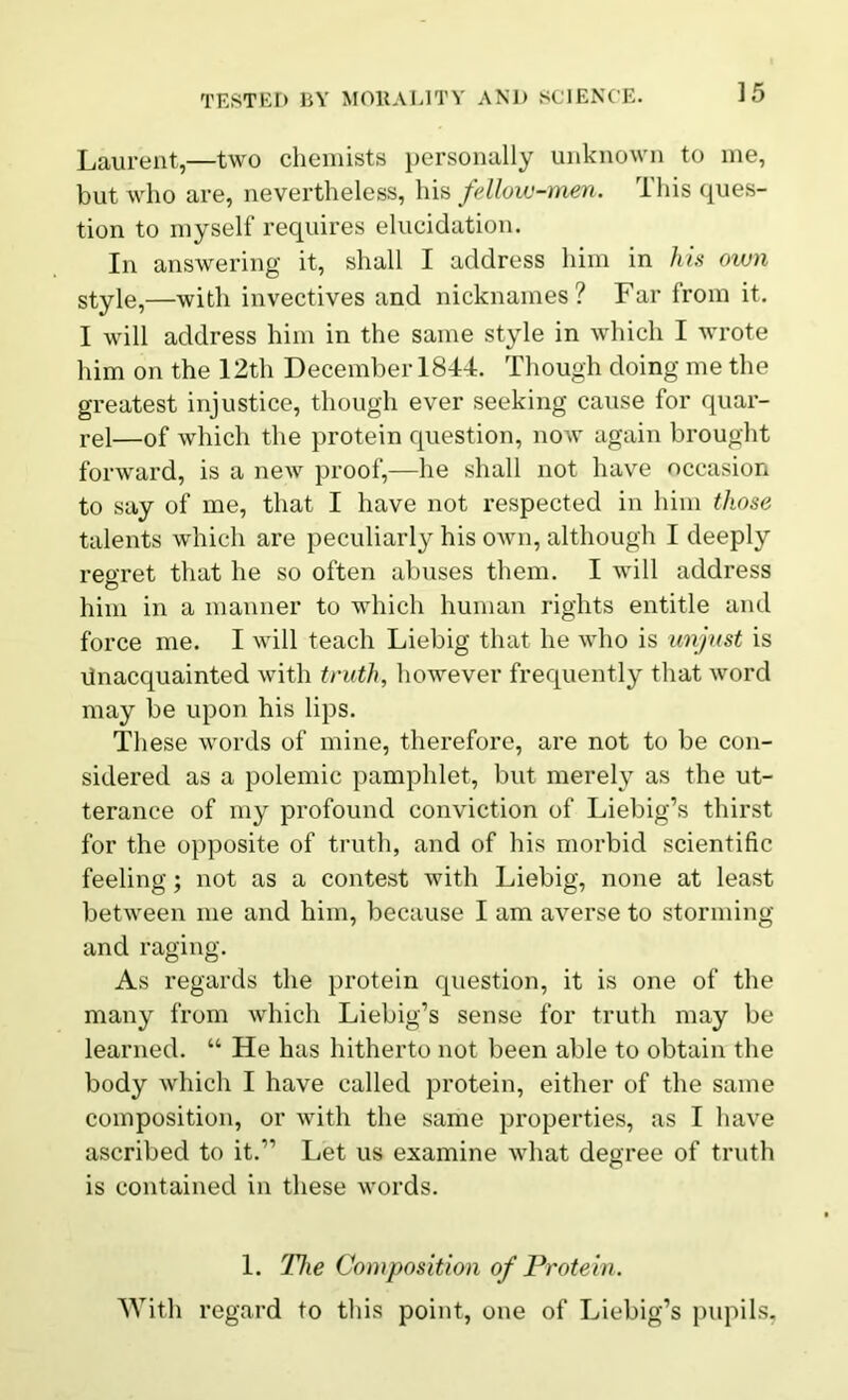 Laurent,—two chemists personally unknown to me, but who are, nevertheless, his fellow-men. This ques- tion to myself requires elucidation. In answering it, shall I address him in his own style,—with invectives and nicknames? Far from it. I will address him in the same style in which I wrote him on the 12th December 1844. Though doing me the greatest injustice, though ever seeking cause for quar- rel—of which the protein question, now again brought forward, is a new proof,—he shall not have occasion to say of me, that I have not respected in him those talents which are peculiarly his own, although I deeply regret that he so often abuses them. I will address him in a manner to which human rights entitle and force me. I will teach Liebig that he who is unjust is Unacquainted with truth, however frequently that word may be upon his lips. These words of mine, therefore, are not to be con- sidered as a polemic pamphlet, but merely as the ut- terance of my profound conviction of Liebig’s thirst for the opposite of truth, and of his morbid scientific feeling; not as a contest with Liebig, none at least between me and him, because I am averse to storming and raging. As regards the protein question, it is one of the many from which Liebig’s sense for truth may be learned. “ He has hitherto not been able to obtain the body which I have called protein, either of the same composition, or with the same properties, as I have ascribed to it.1’ Let us examine what degree of truth is contained in these words. 1. The Composition of Protein. With regard to this point, one of Liebig’s pupils,