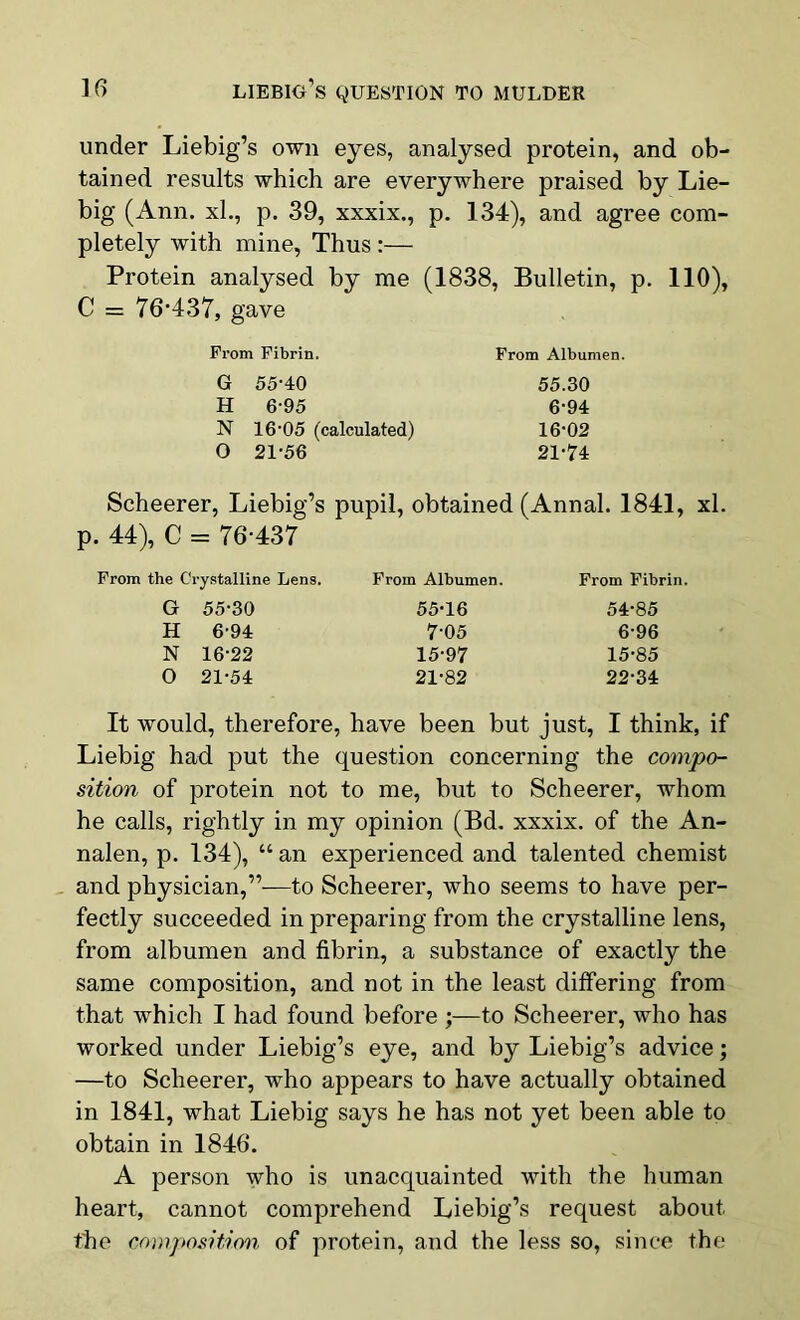 under Liebig’s own eyes, analysed protein, and ob- tained results which are everywhere praised by Lie- big (Ann. xh, p. 39, xxxix., p. 134), and agree com- pletely with mine, Thus :— Protein analysed by me (1838, Bulletin, p. 110), C = 76-437, gave Prom Fibrin. From Albumen. G 55-40 55.30 H 6-95 6-94 N 16’05 (calculated) 16*02 O 21-56 21-74 Scheerer, Liebig’s pupil, obtained (Annal. 1841, xl. p. 44), C = 76-437 From the Crystalline Lens. From Albumen. From Fibrin. G 55-30 55-16 54-85 H 6-94 7-05 6-96 N 16-22 15-97 15-85 O 21-54 21-82 22-34 It would, therefore, have been but just, I think, if Liebig had put the question concerning the compo- sition of protein not to me, but to Scheerer, whom he calls, rightly in my opinion (Bd. xxxix. of the An- nalen, p. 134), “ an experienced and talented chemist and physician,”—to Scheerer, who seems to have per- fectly succeeded in preparing from the crystalline lens, from albumen and fibrin, a substance of exactly the same composition, and not in the least differing from that which I had found before ;—to Scheerer, who has worked under Liebig’s eye, and by Liebig’s advice; —to Scheerer, who appears to have actually obtained in 1841, what Liebig says he has not yet been able to obtain in 1846. A person who is unacquainted with the human heart, cannot comprehend Liebig’s request about the composition, of protein, and the less so, since the