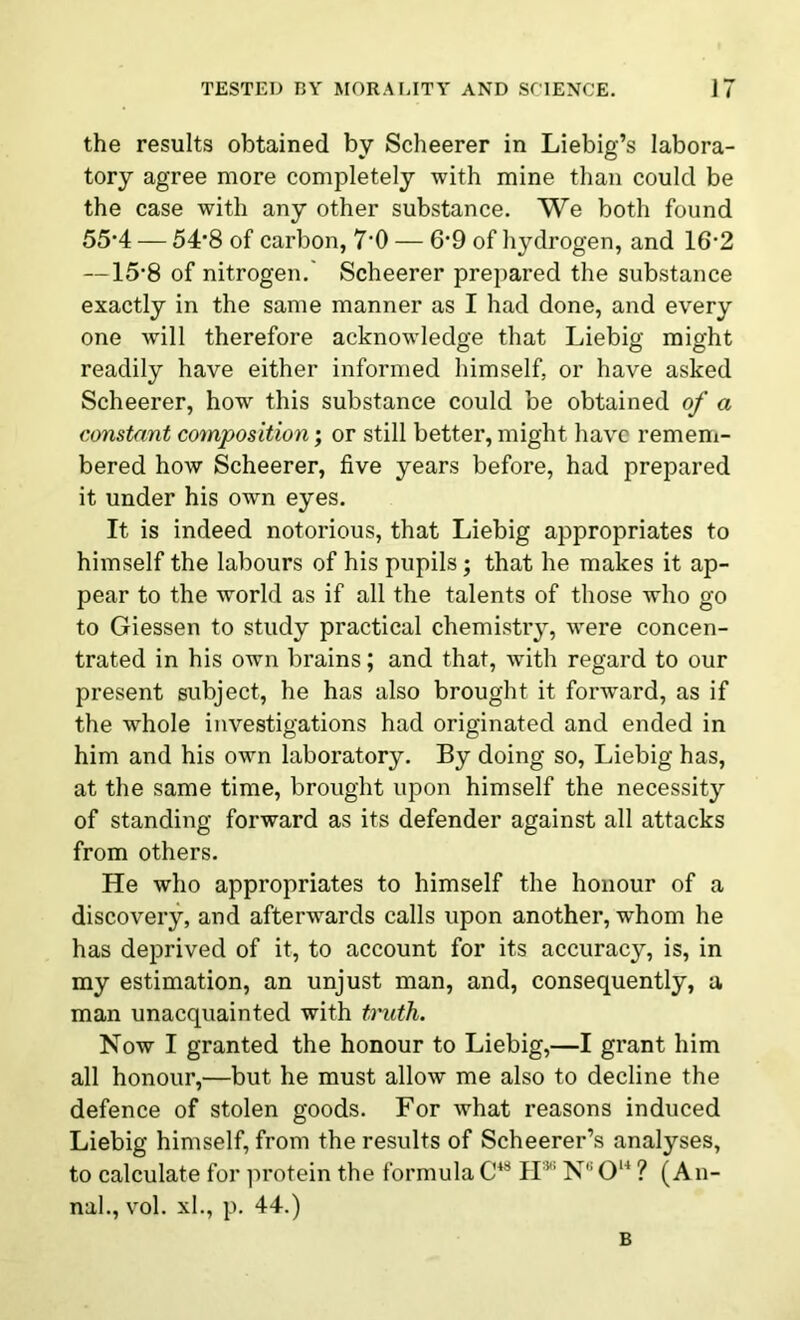 the results obtained by Scheerer in Liebig’s labora- tory agree more completely with mine than could be the case with any other substance. We both found 55-4 — 54*8 of carbon, 7'0 — 6*9 of hydrogen, and 16-2 —15’8 of nitrogen.' Scheerer prepared the substance exactly in the same manner as I had done, and every one will therefore acknowledge that Liebig might readily have either informed himself, or have asked Scheerer, how this substance could be obtained of a constant composition; or still better, might have remem- bered how Scheerer, five years before, had prepared it under his own eyes. It is indeed notorious, that Liebig appropriates to himself the labours of his pupils; that he makes it ap- pear to the world as if all the talents of those who go to Giessen to study practical chemistry, were concen- trated in his own brains; and that, with regard to our present subject, he has also brought it forward, as if the whole investigations had originated and ended in him and his own laboratory. By doing so, Liebig has, at the same time, brought upon himself the necessity of standing forward as its defender against all attacks from others. He who appropriates to himself the honour of a discovery, and afterwards calls upon another, wThom he has deprived of it, to account for its accuracy, is, in my estimation, an unjust man, and, consequently, a man unacquainted with truth. Now I granted the honour to Liebig,—I grant him all honour,—but he must allow me also to decline the defence of stolen goods. For what reasons induced Liebig himself, from the results of Scheerer’s analyses, to calculate for protein the formula C4S IF N,; O14 ? (An- nal., vol. xl., p. 44.) B