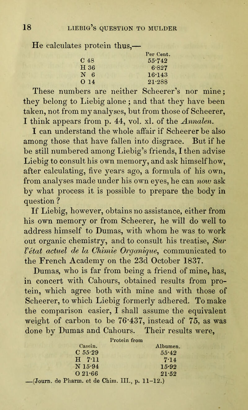 He calculates protein thus,- Per Cent. C 48 H 36 N 6 0 14 55-742 6-827 16-143 21-288 These numbers are neither Scheerer’s nor mine; they belong to Liebig alone; and that they have been taken, not from my analyses, but from those of Scheerer, I think appears from p. 44, vol. xl. of the Annalen. I can understand the whole affair if Scheerer be also among those that have fallen into disgrace. But if he be still numbered among Liebig’s friends, I then advise Liebig to consult his own memory, and ask himself how, after calculating, five years ago, a formula of his own, from analyses made under his own eyes, he can now ask by what process it is possible to prepare the body in question ? If Liebig, however, obtains no assistance, either from his own memory or from Scheerer, he will do well to address himself to Dumas, with whom he was to work out organic chemistry, and to consult his treatise, Sur Vetat actuel de la Chimie Organique, communicated to the French Academy on the 23d October 1837. Dumas, who is far from being a friend of mine, has, in concert with Cahours, obtained results from pro- tein, which agree both with mine and with those of Scheerer, to which Liebig formerly adhered. To make the comparison easier, I shall assume the equivalent weight of carbon to be 76'437, instead of 75, as was done by Dumas and Cahours. Their results were, Protein from Casein. C 55-29 H 7-11 N 15-94 O 21-66 Albumen. 55-42 7-14 15-92 21-52 —(Journ. de Pharm. et de Chim. III., p. 11-12.)