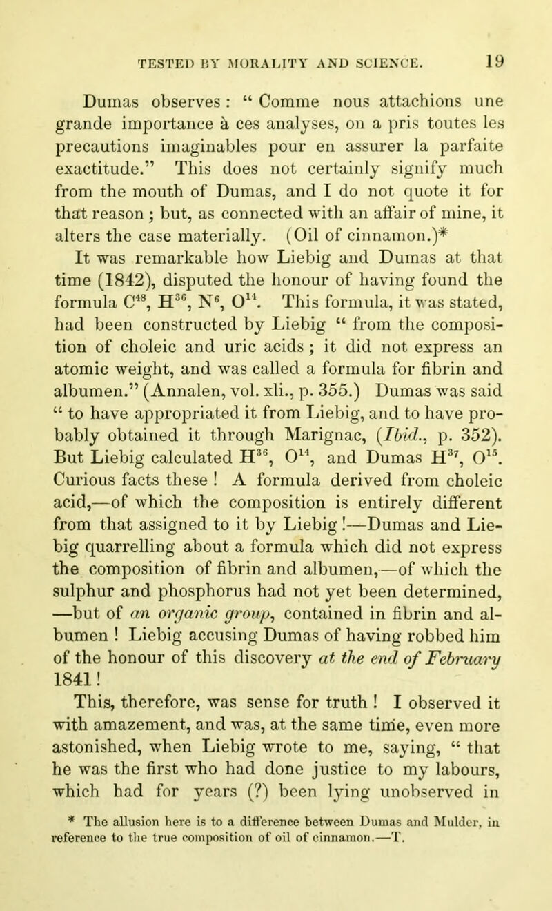 Dumas observes : “ Comrne nous attachions une grande importance a ces analyses, on a pris toutes les precautions imaginables pour en assurer la parfaite exactitude.” This does not certainly signify much from the mouth of Dumas, and I do not quote it for that reason ; but, as connected with an affair of mine, it alters the case materially. (Oil of cinnamon.)* It was remarkable how Liebig and Dumas at that time (1842), disputed the honour of having found the formula C48, H3G, N6, O14. This formula, it was stated, had been constructed by Liebig “ from the composi- tion of choleic and uric acids; it did not express an atomic weight, and was called a formula for fibrin and albumen.” (Annalen, vol. xli., p. 355.) Dumas was said “ to have appropriated it from Liebig, and to have pro- bably obtained it through Marignac, (Ibid., p. 352). But Liebig calculated H3G, O14, and Dumas H37, O15. Curious facts these ! A formula derived from choleic acid,—of which the composition is entirely different from that assigned to it by Liebig!—Dumas and Lie- big quarrelling about a formula which did not express the composition of fibrin and albumen,—of which the sulphur and phosphorus had not yet been determined, —but of an organic group, contained in fibrin and al- bumen ! Liebig accusing Dumas of having robbed him of the honour of this discovery at the end of February 1841! This, therefore, was sense for truth ! I observed it with amazement, and was, at the same time, even more astonished, when Liebig wrote to me, saying, “ that he was the first who had done justice to my labours, which had for years (?) been lying unobserved in * The allusion here is to a difference between Dumas and Mulder, in reference to the true composition of oil of cinnamon.—T.