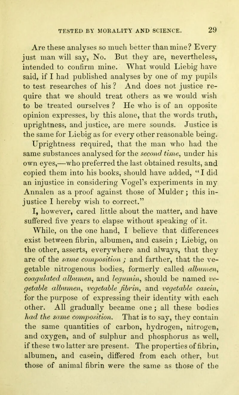 Are these analyses so much better than mine? Every just man will say, No. But they are, nevertheless, intended to confirm mine. What would Liebig have said, if I had published analyses by one of my pupils to test researches of his ? And does not justice re- quire that we should treat others as we would wish to be treated ourselves ? He who is of an opposite opinion expresses, by this alone, that the words truth, uprightness, and justice, are mere sounds. Justice is the same for Liebig as for every other reasonable being. Uprightness required, that the man who had the same substances analysed for the second time, under his own eyes,—who preferred the last obtained results, and copied them into his books, should have added, “ I did an injustice in considering Vogel’s experiments in my Annalen as a proof against those of Mulder; this in- justice I hereby wish to correct.” I, however, cared little about the matter, and have suffered five years to elapse without speaking of it. While, on the one hand, I believe that differences exist between fibrin, albumen, and casein ; Liebig, on the other, asserts, everywhere and always, that they are of the same composition ; and farther, that the ve- getable nitrogenous bodies, formerly called albumen, coagulated albumen, and legumin, should be named ve- getable albumen, vegetable fibrin, and vegetable casein, for the purpose of expressing their identity with each other. All gradually became one; all these bodies had the same composition. That is to say, they contain the same quantities of carbon, hydrogen, nitrogen, and oxygen, and of sulphur and phosphorus as well, if these two latter are present. The properties of fibrin, albumen, and casein, differed from each other, but those of animal fibrin were the same as those of the