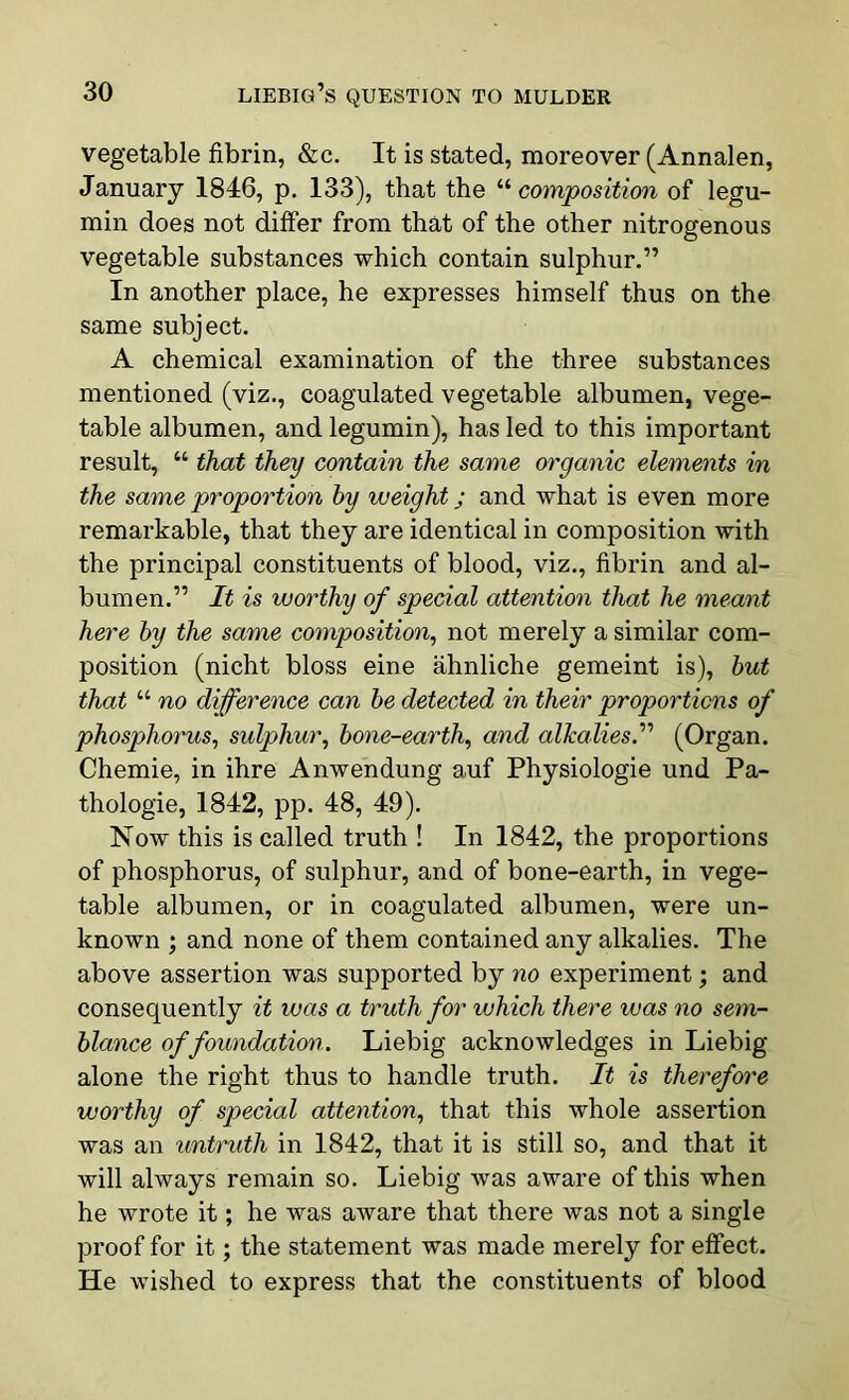vegetable fibrin, &c. It is stated, moreover (Annalen, January 1846, p. 133), that the “ composition of legu- min does not differ from that of the other nitrogenous vegetable substances which contain sulphur.” In another place, he expresses himself thus on the same subject. A chemical examination of the three substances mentioned (viz., coagulated vegetable albumen, vege- table albumen, and legumin), has led to this important result, “ that they contain the same organic elements in the same proportion by weight; and what is even more remarkable, that they are identical in composition with the principal constituents of blood, viz., fibrin and al- bumen.” It is worthy of special attention that he meant here by the same composition, not merely a similar com- position (nicht bloss eine ahnliche gemeint is), but that “ no difference can be detected in their proportions of phosphorus, sulphur, bone-earth, and alkalies.” (Organ. Chemie, in ihre Anwendung auf Physiologie und Pa- thologie, 1842, pp. 48, 49). Now this is called truth ! In 1842, the proportions of phosphorus, of sulphur, and of bone-earth, in vege- table albumen, or in coagulated albumen, were un- known ; and none of them contained any alkalies. The above assertion was supported by no experiment; and consequently it was a truth for which there was no sem- blance of foundation. Liebig acknowledges in Liebig alone the right thus to handle truth. It is therefore worthy of special attention, that this whole assertion was an untruth in 1842, that it is still so, and that it will always remain so. Liebig was aware of this when he wrote it; he was aware that there was not a single proof for it; the statement was made merely for effect. He wished to express that the constituents of blood