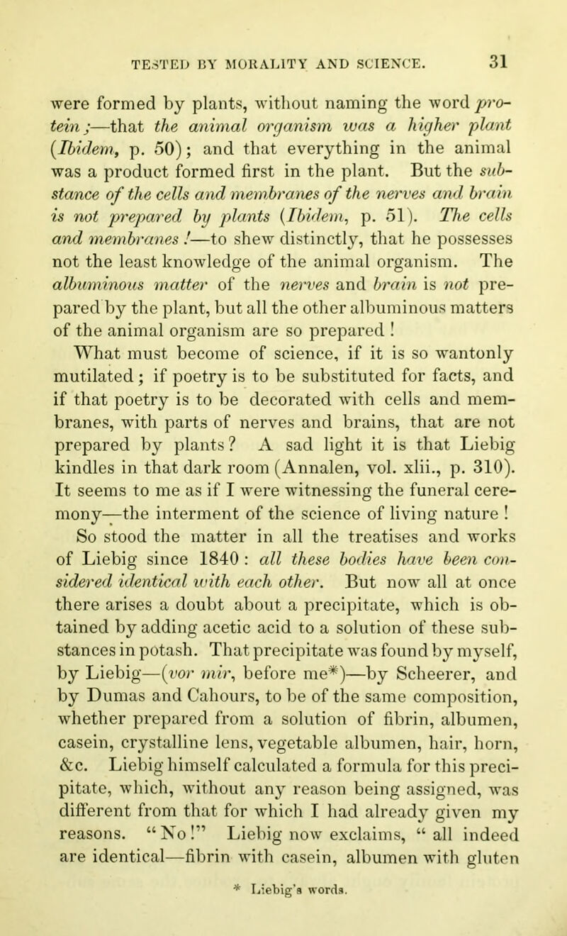 were formed by plants, without naming the word pro- tein;—that the animal organism was a higher plant (.Ibidem, p. 50); and that everything in the animal was a product formed first in the plant. But the sub- stance of the cells and membranes of the nerves and brain is not prepared by plants (Ibidem, p. 51). The cells and membranes !■—to shew distinctly, that he possesses not the least knowledge of the animal organism. The albuminous matter of the nerves and brain is not pre- pared by the plant, but all the other albuminous matters of the animal organism are so prepared ! What must become of science, if it is so wantonly mutilated ; if poetry is to be substituted for facts, and if that poetry is to be decorated with cells and mem- branes, with parts of nerves and brains, that are not prepared by plants ? A sad light it is that Liebig kindles in that dark room (Annalen, vol. xlii., p. 310). It seems to me as if I were witnessing the funeral cere- mony—the interment of the science of living nature ! So stood the matter in all the treatises and works of Liebig since 1840 : all these bodies have been con- sidered identical with each other. But now all at once there arises a doubt about a precipitate, which is ob- tained by adding acetic acid to a solution of these sub- stances in potash. That precipitate was found by myself, by Liebig—(vor mir, before me*)—by Scheerer, and by Dumas and Cahours, to be of the same composition, whether prepared from a solution of fibrin, albumen, casein, crystalline lens, vegetable albumen, hair, horn, &c. Liebig himself calculated a formula for this preci- pitate, which, without any reason being assigned, was different from that for which I had already given my reasons. “No!” Liebig now exclaims, “all indeed are identical—fibrin with casein, albumen with gluten * Liebig's words.