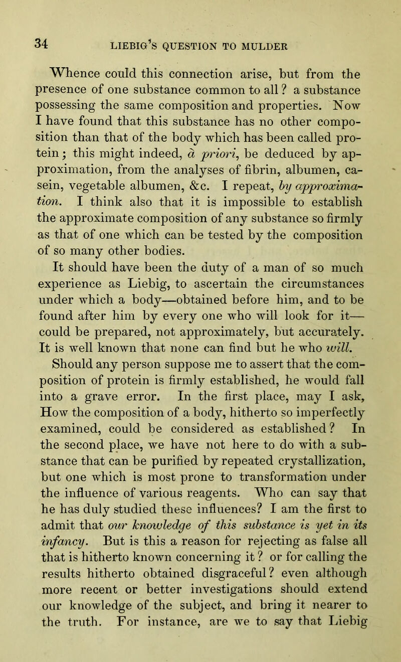 Whence could this connection arise, but from the presence of one substance common to all ? a substance possessing the same composition and properties. Now I have found that this substance has no other compo- sition than that of the body which has been called pro- tein ; this might indeed, a priori, be deduced by ap- proximation, from the analyses of fibrin, albumen, ca- sein, vegetable albumen, &c. I repeat, by approxima- tion. I think also that it is impossible to establish the approximate composition of any substance so firmly as that of one which can be tested by the composition of so many other bodies. It should have been the duty of a man of so much experience as Liebig, to ascertain the circumstances under which a body—obtained before him, and to be found after him by every one who will look for it— could be prepared, not approximately, but accurately. It is well known that none can find but he who will. Should any person suppose me to assert that the com- position of protein is firmly established, he would fall into a grave error. In the first place, may I ask. How the composition of a body, hitherto so imperfectly examined, could be considered as established ? In the second place, we have not here to do with a sub- stance that can be purified by repeated crystallization, but one which is most prone to transformation under the influence of various reagents. Who can say that he has duly studied these influences? I am the first to admit that our knowledge of this substance is yet in its infancy. But is this a reason for rejecting as false all that is hitherto known concerning it ? or for calling the results hitherto obtained disgraceful? even although more recent or better investigations should extend our knowledge of the subject, and bring it nearer to the truth. For instance, are we to say that Liebig