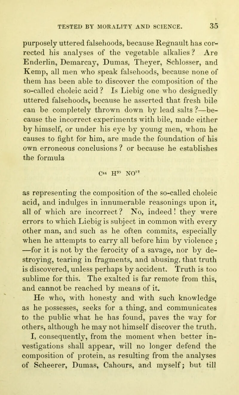 purposely uttered falsehoods, because Regnault has cor- rected his analyses of the vegetable alkalies ? Are Enderlin, Demarcay, Dumas, Theyer, Schlosser, and Kemp, all men who speak falsehoods, because none of them has been able to discover the composition of the so-called choleic acid ? Is Liebig one who designedly uttered falsehoods, because he asserted that fresh bile can be completely thrown down by lead salts ?—be- cause the incorrect experiments with bile, made either by himself, or under his eye by young men, whom he causes to fight for him, are made the foundation of his own erroneous conclusions ? or because he establishes the formula O H35 NO15 as representing the composition of the so-called choleic acid, and indulges in innumerable reasonings upon it, all of which are incorrect? No, indeed! they were errors to which Liebig is subject in common with every other man, and such as he often commits, especially when he attempts to carry all before him by violence ; —for it is not by the ferocity of a savage, nor by de- stroying, tearing in fragments, and abusing, that truth is discovered, unless perhaps by accident. Truth is too sublime for this. The exalted is far remote from this, and cannot be reached by means of it. He who, with honesty and with such knowledge as he possesses, seeks for a thing, and communicates to the public what he has found, paves the way for others, although he may not himself discover the truth. I, consequently, from the moment when better in- vestigations shall appear, will no longer defend the composition of protein, as resulting from the analyses of Scheerer, Dumas, Cahours, and myself; but till