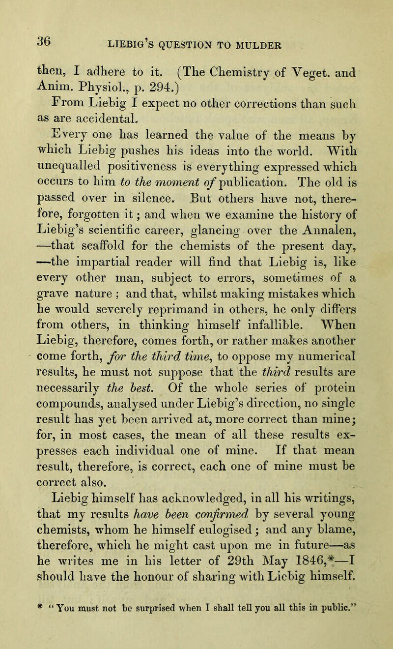 then, I adhere to it. (The Chemistry of Veget. and Anim. Physiol., p. 294.) From Liebig I expect no other corrections than such as are accidental. Every one has learned the value of the means by which Liebig pushes his ideas into the world. With unequalled positiveness is everything expressed which occurs to him to the moment of publication. The old is passed over in silence. But others have not, there- fore, forgotten it; and when we examine the history of Liebig’s scientific career, glancing over the Annalen, —that scaffold for the chemists of the present day, —the impartial reader will find that Liebig is, like every other man, subject to errors, sometimes of a grave nature ; and that, whilst making mistakes which he would severely reprimand in others, he only differs from others, in thinking himself infallible. When Liebig, therefore, comes forth, or rather makes another come forth, for the third time, to oppose my numerical results, he must not suppose that the third results are necessarily the best. Of the whole series of protein compounds, analysed under Liebig’s direction, no single result has yet been arrived at, more correct than mine; for, in most cases, the mean of all these results ex- presses each individual one of mine. If that mean result, therefore, is correct, each one of mine must be correct also. Liebig himself has acknowledged, in all his writings, that my results have been confirmed by several young chemists, whom he himself eulogised; and any blame, therefore, which he might cast upon me in future—as he writes me in his letter of 29th May 1846,*—I should have the honour of sharing with Liebig himself. * “ You must not be surprised when I shall tell you all this in public.”