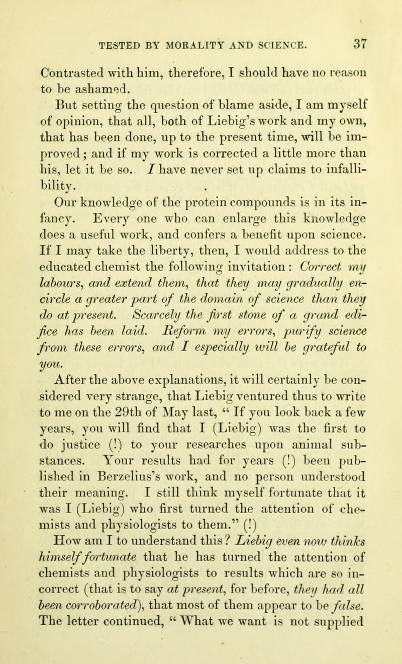 Contrasted with him, therefore, I should have no reason to be ashamed. But setting the question of blame aside, I am myself of opinion, that all, both of Liebig’s work and my own, that has been done, up to the present time, will be im- proved; and if my work is corrected a little more than his, let it be so. /have never set up claims to infalli- bility. Our knowledge of the protein compounds is in its in- fancy. Every one who can enlarge this knowledge does a useful work, and confers a benefit upon science. If I may take the liberty, then, I would address to the educated chemist the following invitation : Coi'rect my labours, and extend them, that they may gradually en- circle a greater part of the domain of science than they do at present. Scarcely the first stone of a grand edi- fice has been laid. Reform my errors, purify science from these errors, and I especially will be grateful to you. After the above explanations, it will certainly be con- sidered very strange, that Liebig ventured thus to write to me on the 29th of May last, “ If you look back a few years, you will find that I (Liebig) was the first to do justice (!) to your researches upon animal sub- stances. Your results had for years (!) been pub- lished in Berzelius’s work, and no person understood their meaning. I still think myself fortunate that it was I (Liebig) who first turned the attention of che- mists and physiologists to them.” (!) How am I to understand this ? Liebig even now thinks himself fortunate that he has turned the attention of chemists and physiologists to results which are so in- correct (that is to say at present, for before, they had all been cwroborated), that most of them appear to be false. The letter continued, “ What we want is not supplied