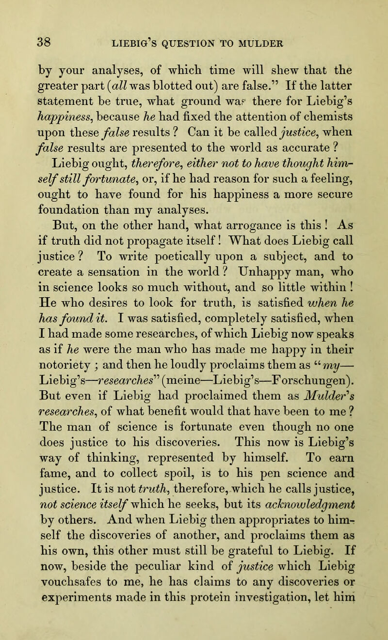 by your analyses, of which time will shew that the greater part (all was blotted out) are false.” If the latter statement be true, what ground was there for Liebig’s happiness, because he had fixed the attention of chemists upon these false results ? Can it be called justice, when false results are presented to the world as accurate ? Liebig ought, therefore, either not to have thought him- self still fortunate, or, if he had reason for such a feeling, ought to have found for his happiness a more secure foundation than my analyses. But, on the other hand, what arrogance is this ! As if truth did not propagate itself! What does Liebig call justice? To write poetically upon a subject, and to create a sensation in the world ? Unhappy man, who in science looks so much without, and so little within ! He who desires to look for truth, is satisfied when he has found it. I was satisfied, completely satisfied, when I had made some researches, of which Liebig now speaks as if he were the man who has made me happy in their notoriety ; and then he loudly proclaims them as umy— Liebig’s—researches” (meine—Liebig’s—F orschungen). But even if Liebig had proclaimed them as Mulder's researches, of what benefit would that have been to me ? The man of science is fortunate even though no one does justice to his discoveries. This now is Liebig’s way of thinking, represented by himself. To earn fame, and to collect spoil, is to his pen science and justice. It is not truth, therefore, which he calls justice, not science itself which he seeks, but its acknowledgment by others. And when Liebig then appropriates to him- self the discoveries of another, and proclaims them as his own, this other must still he grateful to Liebig. If now, beside the peculiar kind of justice which Liebig vouchsafes to me, he has claims to any discoveries or experiments made in this protein investigation, let him