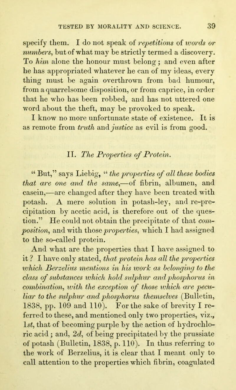 specify them. I do not speak of repetitions of words or numbers, but of what may be strictly termed a discovery. To him alone the honour must belong; and even after he has appropriated whatever he can of my ideas, every thing must be again overthrown from bad humour, from a quarrelsome disposition, or from caprice, in order that he who has been robbed, and has not uttered one word about the theft, may be provoked to speak. I know no more unfortunate state of existence. It is as remote from truth and justice as evil is from good. II. The Properties of Protein. “ But,” says Liebig, “ the pn'operties of all these bodies that are one and the same,—of fibrin, albumen, and casein,—are changed after they have been treated with potash. A mere solution in potasli-ley, and re-pre- cipitation by acetic acid, is therefore out of the ques- tion.” He could not obtain the precipitate of that com- position, and with those properties, which I had assigned to the so-called protein. And what are the properties that I have assigned to it ? I have only stated, that protein has all the properties ivhich Berzelius mentions in his work as belonging to the class of substances which hold sidphur and ph osphor us in combination, with the exception of those which are pecur- liar to the sulphur and phosphorus themselves (Bulletin, 1838, pp. 109 and 110). For the sake of brevity I re- ferred to these, and mentioned only two properties, viz., ls£, that of becoming purple by the action of hydrochlo- ric acid; and, 2d, of being precipitated by the prussiate of potash (Bulletin, 1838, p. 110). In thus referring to the work of Berzelius, it is clear that I meant only to call attention to the properties which fibrin, coagulated