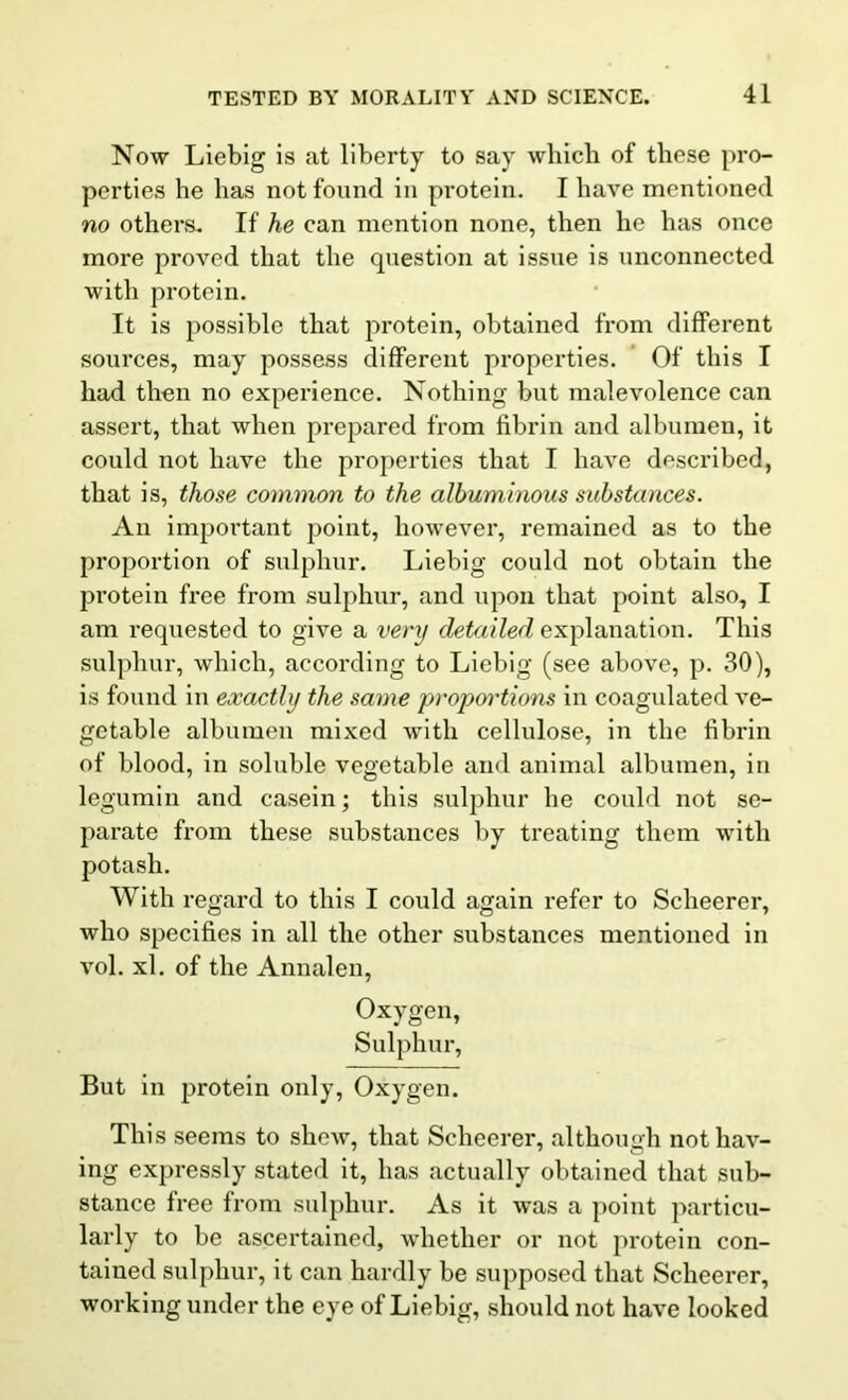 Now Liebig is at liberty to say which of these pro- perties he has not found in protein. I have mentioned no others. If he can mention none, then he has once more proved that the question at issue is unconnected with protein. It is possible that protein, obtained from different sources, may possess different properties. Of this I had then no experience. Nothing but malevolence can assert, that when prepared from fibrin and albumen, it could not have the properties that I have described, that is, those common to the albuminous substances. An important point, however, remained as to the proportion of sulphur. Liebig could not obtain the protein free from sulphur, and upon that point also, I am requested to give a very detailed explanation. This sulphur, which, according to Liebig (see above, p. 30), is found in exactly the same proportions in coagulated ve- getable albumen mixed with cellulose, in the fibrin of blood, in soluble vegetable and animal albumen, in legumin and casein; this sulphur he could not se- parate from these substances by treating them with potash. With regard to this I could again refer to Scheerer, who specifies in all the other substances mentioned in vol. xl. of the Annalen, Oxygen, Sulphur, But in protein only, Oxygen. This seems to shew, that Scheerer, although not hav- ing expressly stated it, has actually obtained that sub- stance free from sulphur. As it was a point particu- larly to be ascertained, whether or not protein con- tained sulphur, it can hardly be supposed that Scheerer, working under the eye of Liebig, should not have looked