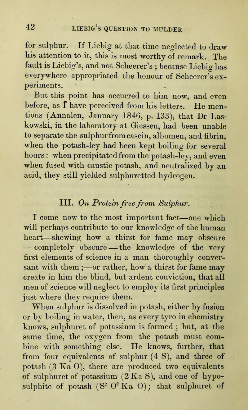 for sulphur. If Liebig at that time neglected to draw his attention to it, this is most worthy of remark. The fault is Liebig’s, and not Scheerer’s ; because Liebig has everywhere appropriated the honour of Scheerer’s ex- periments. But this point has occurred to him now, and even before, as T have perceived from his letters. He men- tions (Annalen, January 1846, p. 133), that Dr Las- kowski, in the laboratory at Giessen, had been unable to separate the sulphur from casein, albumen, and fibrin, when the potash-ley had been kept boiling for several hours : when precipitated from the potash-ley, and even when fused with caustic potash, and neutralized by an acid, they still yielded sulphuretted hydrogen. III. On Protein free from Sulphur. I come now to the most important fact—one which will perhaps contribute to our knowledge of the human heart—shewing how a thirst for fame may obscure — completely obscure — the knowledge of the very first elements of science in a man thoroughly conver- sant with them ;—or rather, how a thirst for fame may create in him the blind, but ardent conviction, that all men of science will neglect to employ its first principles just where they require them. When sulphur is dissolved in potash, either by fusion or by boiling in water, then, as every tyro in chemistry knows, sulphuret of potassium is formed; but, at the same time, the oxygen from the potash must com- bine with something else. He knows, further, that from four equivalents of sulphur (4 S), and three of potash (3 Ka 0), there are produced two equivalents of sulphuret of potassium (2 Ka S), and one of hypo- sulphite of potash (S2 O2 Ka 0); that sulphuret of