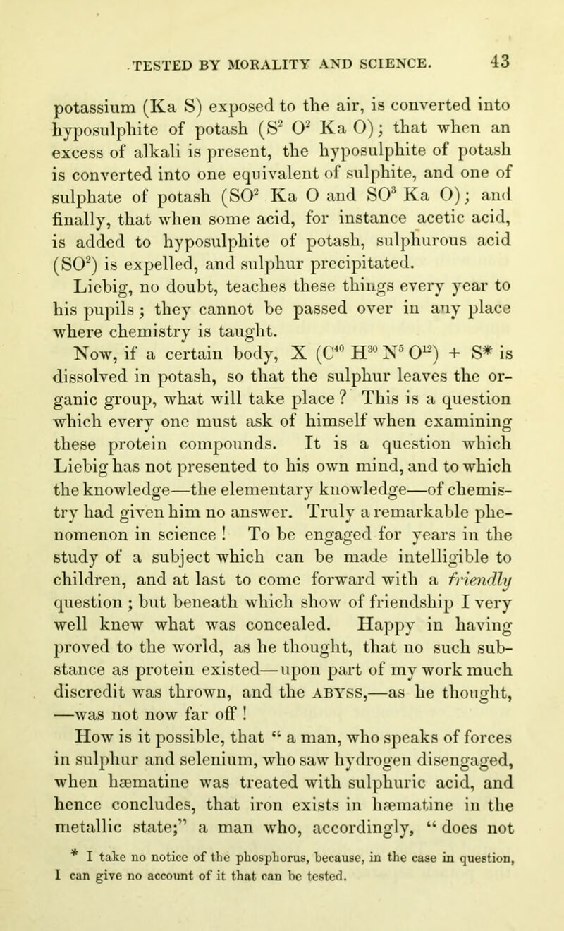 potassium (Ka S) exposed to the air, is converted into hyposulphite of potash (S2 O2 Ka 0); that when an excess of alkali is present, the hyposulphite of potash is converted into one equivalent of sulphite, and one of sulphate of potash (SO2 Ka O and SO3 Ka O); and finally, that when some acid, for instance acetic acid, is added to hyposulphite of potash, sulphurous acid (SO2) is expelled, and sulphur precipitated. Liebig, no doubt, teaches these things every year to his pupils; they cannot be passed over in any place where chemistry is taught. Now, if a certain body, X (C40 H30 N5 O12) + S* is dissolved in potash, so that the sulphur leaves the or- ganic group, what will take place ? This is a question which every one must ask of himself when examining these protein compounds. It is a question which Liebig has not presented to his own mind, and to which the knowledge—the elementary knowledge—of chemis- try had given him no answer. Truly a remarkable phe- nomenon in science ! To be engaged for years in the study of a subject which can be made intelligible to children, and at last to come forward with a friendly question ; but beneath which show of friendship I very well knew what was concealed. Happy in having proved to the world, as he thought, that no such sub- stance as protein existed—upon part of my work much discredit was thrown, and the abyss,—as he thought, —was not now far off! How is it possible, that “ a man, who speaks of forces in sulphur and selenium, who saw hydrogen disengaged, when lisematine was treated with sulphuric acid, and hence concludes, that iron exists in lisematine in the metallic state;” a man who, accordingly, “ does not * I take no notice of the phosphorus, because, in the case in question, I can give no account of it that can be tested.