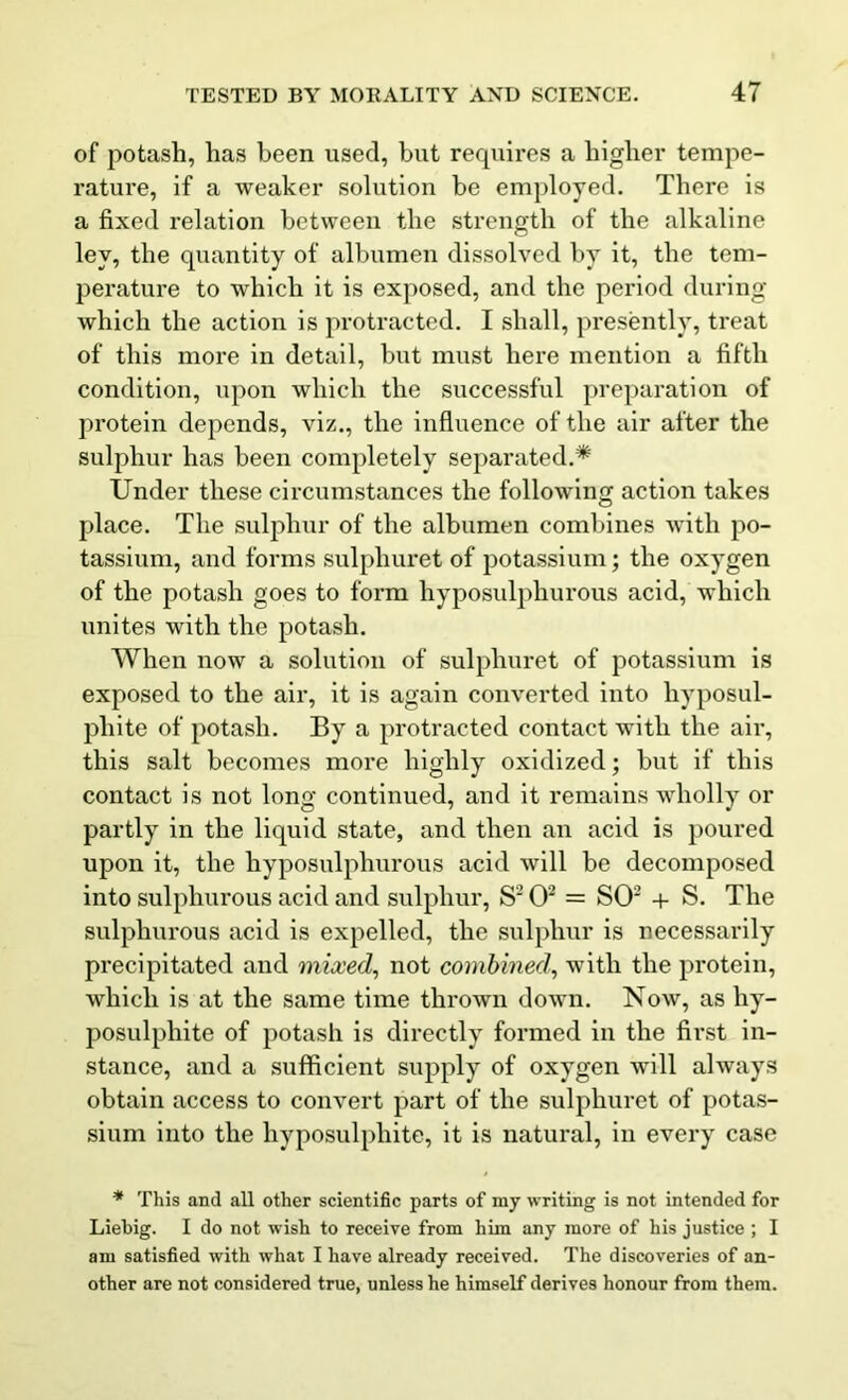 of potash, has been used, hut requires a higher tempe- rature, if a weaker solution be employed. There is a fixed relation between the strength of the alkaline ley, the quantity of albumen dissolved by it, the tem- perature to which it is exposed, and the period during which the action is protracted. I shall, presently, treat of this more in detail, but must here mention a fifth condition, upon which the successful preparation of protein depends, viz., the influence of the air after the sulphur has been completely separated.* Under these circumstances the following action takes place. The sulphur of the albumen combines with po- tassium, and forms sulphuret of potassium; the oxygen of the potash goes to form hyposulphurous acid, which unites with the potash. When now a solution of sulphuret of potassium is exposed to the air, it is again converted into hyposul- phite of potash. By a protracted contact with the air, this salt becomes more highly oxidized; but if this contact is not long continued, and it remains wholly or partly in the liquid state, and then an acid is poured upon it, the hyposulphurous acid will be decomposed into sulphurous acid and sulphur, S2 O2 = SO2 + S. The sulphurous acid is expelled, the sulphur is necessarily precipitated and mixed, not combined, with the protein, which is at the same time thrown down. Now, as hy- posulphite of potash is directly formed in the first in- stance, and a sufficient supply of oxygen will always obtain access to convert part of the sulphuret of potas- sium into the hyposulphite, it is natural, in every case * This and all other scientific parts of my writing is not intended for Liebig. I do not wish to receive from him any more of his justice ; I am satisfied with what I have already received. The discoveries of an- other are not considered true, unless he himself derives honour from them.