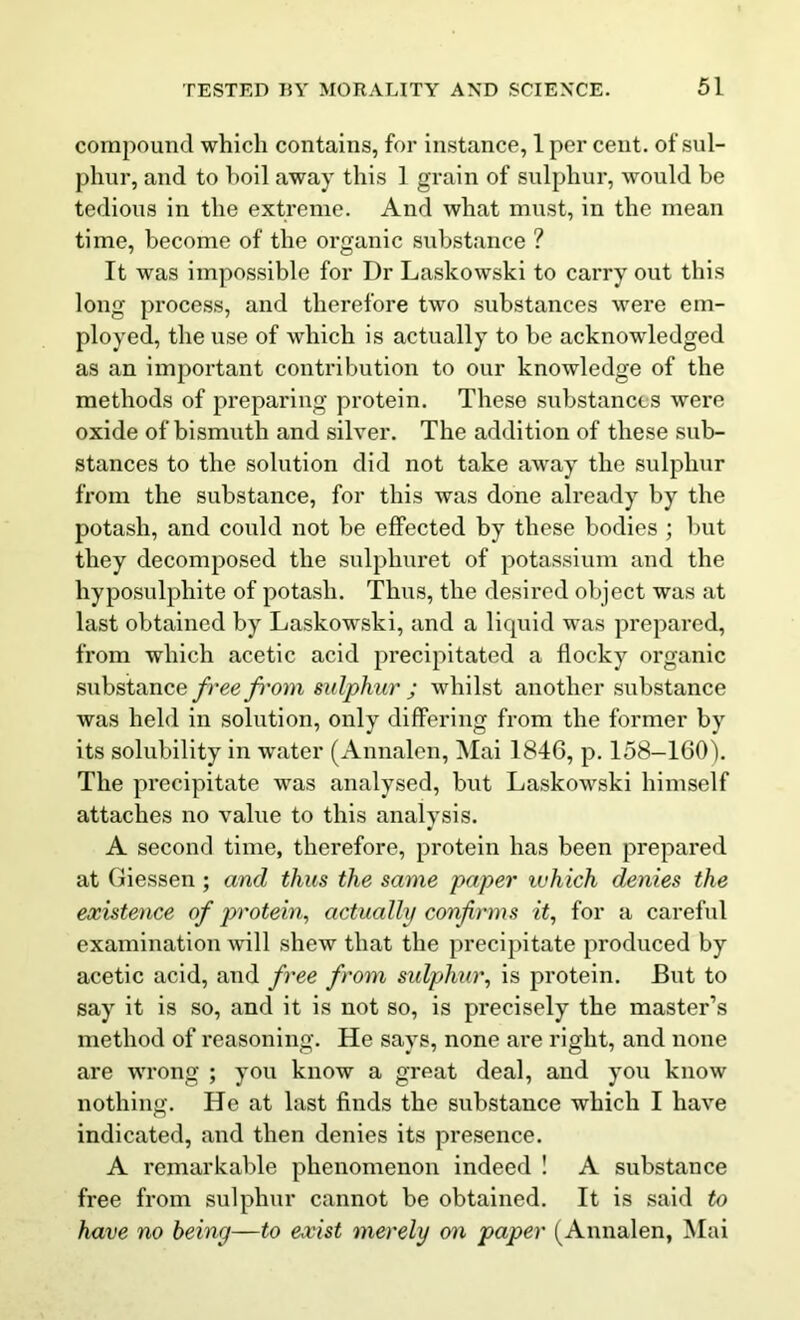 compound which contains, for instance, 1 per cent, of sul- phur, and to boil away this 1 grain of sulphur, would be tedious in the extreme. And what must, in the mean time, become of the organic substance ? It was impossible for Dr Laskowski to carry out this long process, and therefore two substances were em- ployed, the use of which is actually to be acknowledged as an important contribution to our knowledge of the methods of preparing protein. These substances were oxide of bismuth and silver. The addition of these sub- stances to the solution did not take away the sulphur from the substance, for this was done already by the potash, and could not be effected by these bodies ; but they decomposed the sulphuret of potassium and the hyposulphite of potash. Thus, the desired object was at last obtained by Laskowrski, and a liquid was prepared, from which acetic acid precipitated a flocky organic substance free from sulphur ; whilst another substance was held in solution, only differing from the former by its solubility in water (Annalen, Mai 1846, p. 158-160). The precipitate was analysed, but Laskowski himself attaches no value to this analysis. A second time, therefore, protein has been prepared at Giessen ; and thus the same paper which denies the existence of protein, actually confirms it, for a careful examination will shew that the precipitate produced by acetic acid, and free from sulphur, is protein. But to say it is so, and it is not so, is precisely the master’s method of reasoning. He says, none are right, and none are wrong ; you know a great deal, and you know nothing. He at last finds the substance which I have indicated, and then denies its presence. A remarkable phenomenon indeed ! A substance free from sulphur cannot be obtained. It is said to have no being—to exist merely on paper (Annalen, Mai