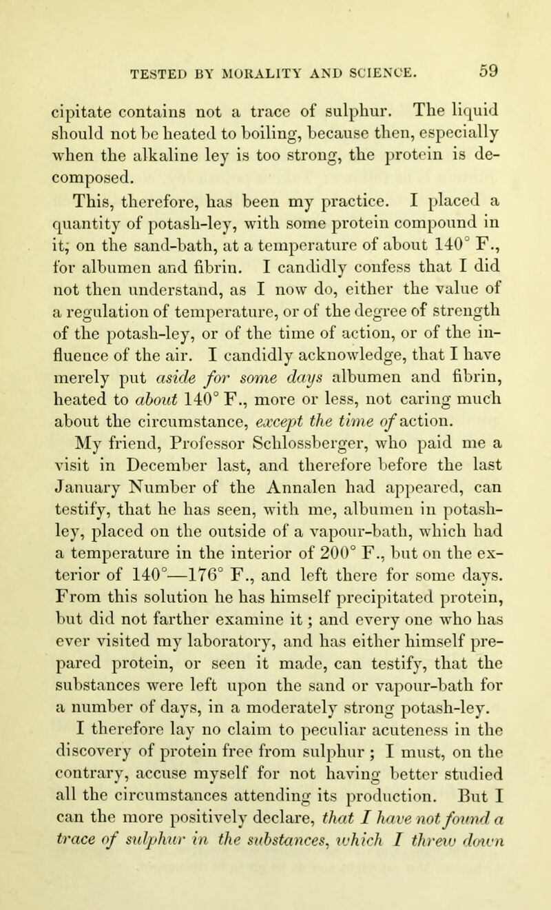 cipitate contains not a trace of sulphur. The liquid should not he heated to boiling, because then, especially when the alkaline ley is too strong, the protein is de- composed. This, therefore, has been my practice. I placed a quantity of potash-ley, with some protein compound in it; on the sand-bath, at a temperature of about 140 F., for albumen and fibrin. I candidly confess that I did not then understand, as I now do, either the value of a regulation of temperature, or of the degree of strength of the potasli-ley, or of the time of action, or of the in- fluence of the air. I candidly acknowledge, that I have merely put aside for some days albumen and fibrin, heated to about 140° F., more or less, not caring much about the circumstance, except the time of action. My friend, Professor Schlossberger, who paid me a visit in December last, and therefore before the last January Number of the Annalen had appeared, can testify, that he has seen, with me, albumen in potash- ley, placed on the outside of a vapour-bath, which had a temperature in the interior of 200° F., but on the ex- terior of 140°—176° F., and left there for some days. From this solution he has himself precipitated protein, but did not farther examine it; and every one who has ever visited my laboratory, and has either himself pre- pared protein, or seen it made, can testify, that the substances were left upon the sand or vapour-bath for a number of days, in a moderately strong potash-ley. I therefore lay no claim to peculiar acuteness in the discovery of protein free fi'om sulphur ; I must, on the contrary, accuse myself for not having better studied all the circumstances attending its production. But I can the more positively declare, that I have not found a trace of sulphur in the substances, which I threw down