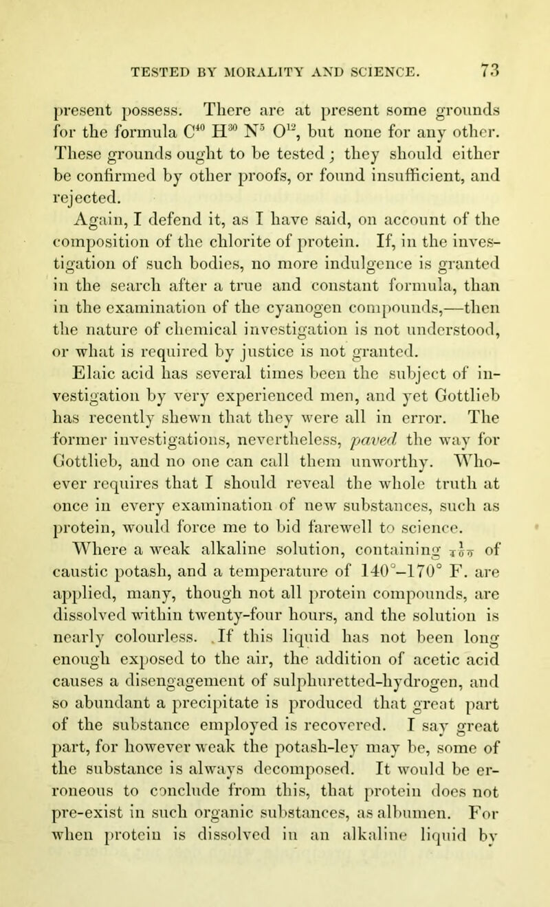 present possess. There are at present some grounds for the formula C40 H30 N5 O12, but none for any otter. These grounds ought to be tested ; they should either be confirmed by other proofs, or found insufficient, and rejected. Again, I defend it, as I have said, on account of the composition of the chlorite of protein. If, in the inves- tigation of such bodies, no more indulgence is granted in the search after a true and constant formula, than in the examination of the cyanogen compounds,—then the nature of chemical investigation is not understood, or what is required by justice is not granted. Elaic acid has several times been the subject of in- vestigation by very experienced men, and yet Gottlieb has recently shewn that they were all in error. The former investigations, nevertheless, paved the way for Gottlieb, and no one can call them unworthy. Who- ever requires that I should reveal the whole truth at once in every examination of new substances, such as protein, would force me to bid farewell to science. Where a weak alkaline solution, containing Tco of caustic potash, and a temperature of 140 -170° F. are applied, many, though not all protein compounds, are dissolved within twenty-four hours, and the solution is nearly colourless. If this liquid has not been long- enough exposed to the air, the addition of acetic acid causes a disengagement of sulphuretted-hydrogen, and so abundant a precipitate is produced that great part of the substance employed is recovered. T sav great part, for however weak the potash-ley may be, some of the substance is always decomposed. It would be er- roneous to conclude from this, that protein does not pre-exist in such organic substances, as albumen. For when protein is dissolved in an alkaline liquid by