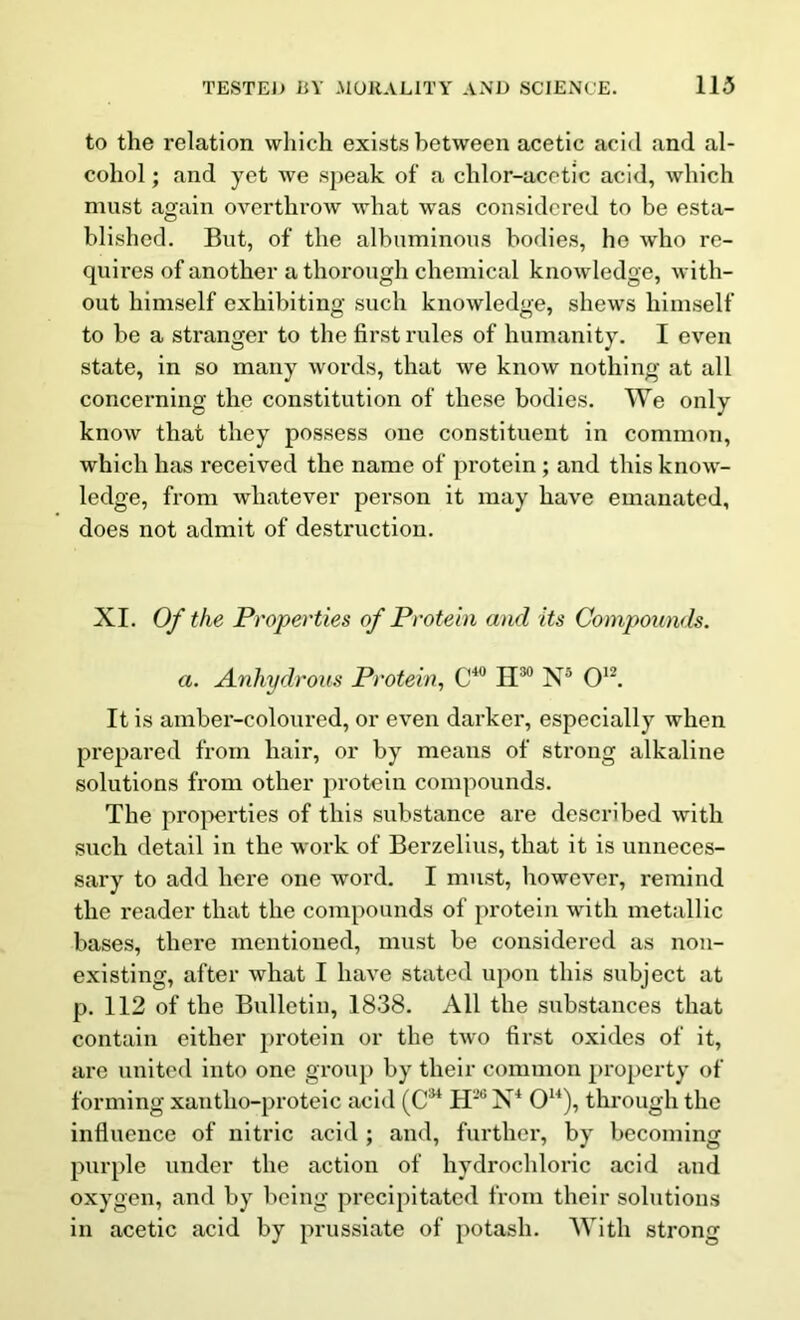 to the relation which exists between acetic acid and al- cohol ; and yet we speak of a chlor-acetic acid, which must again overthrow what was considered to be esta- blished. But, of the albuminous bodies, he who re- quires of another a thorough chemical knowledge, with- out himself exhibiting such knowledge, shews himself to be a stranger to the first rules of humanity. I even state, in so many words, that we know nothing at all concerning the constitution of these bodies. We only know that they possess one constituent in common, which has received the name of protein; and this know- ledge, from whatever person it may have emanated, does not admit of destruction. XI. Of the Properties of Protein and its Compounds. a. Anhydrous Protein, C4U H30 N5 O12. It is amber-coloured, or even darker, especially when prepared from hair, or by means of strong alkaline solutions from other protein compounds. The properties of this substance are described with such detail in the work of Berzelius, that it is unneces- sary to add here one word. I must, however, remind the reader that the compounds of protein with metallic bases, there mentioned, must be considered as non- existing, after what I have stated upon this subject at p. 112 of the Bulletin, 1838. Ail the substances that contain either protein or the two first oxides of it, are united into one group by their common property of forming xantlio-proteic acid (C3i H26 N4 O14), through the influence of nitric acid; and, further, by becoming purple under the action of hydrochloric acid and oxygen, and by being precipitated from their solutions in acetic acid by prussiate of potash. With strong