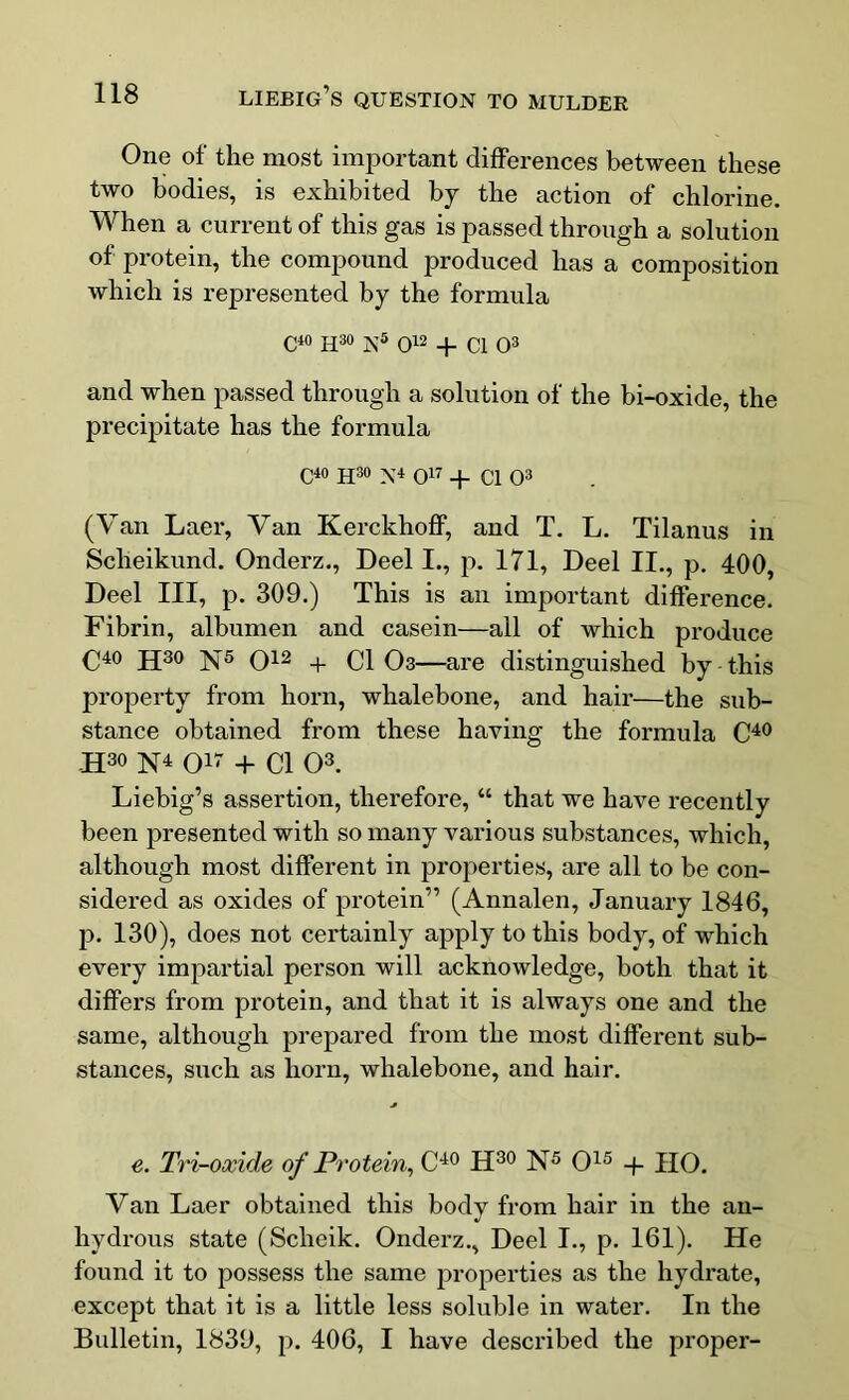 One of the most important differences between these two bodies, is exhibited by the action of chlorine. When a current of this gas is passed through a solution of protein, the compound produced has a composition which is represented by the formula C40 H30 ]s;5 012 + C1 03 and when passed through a solution of the bi-oxide, the precipitate has the formula C40 H30 N4 O17 + Cl O3 (Van Laer, Van Kerckhoff, and T. L. Tilanus in Scheikund. Onderz., Deel I., p. 171, Deel II., p. 400, Deel III, p. 309.) This is an important difference. Fibrin, albumen and casein—all of which produce C40 jj30 ]^5 012 + 0} 03—are distinguished by this property from horn, whalebone, and hair—the sub- stance obtained from these having the formula C40 JI30 N4 017 + 01 03. Liebig’s assertion, therefore, “ that we have recently been presented with so many various substances, which, although most different in properties, are all to be con- sidered as oxides of protein” (Annalen, January 1846, p. 130), does not certainly apply to this body, of which every impartial person will acknowledge, both that it differs from protein, and that it is always one and the same, although prepared from the most different sub- stances, such as horn, whalebone, and hair. e. Tri-oxide of Protein, C40 H30 N5 O15 + HO. Van Laer obtained this body from hair in the an- hydrous state (Sclieik. Onderz., Deel I., p. 161). He found it to possess the same properties as the hydrate, except that it is a little less soluble in water. In the Bulletin, 1839, p. 406, I have described the proper-