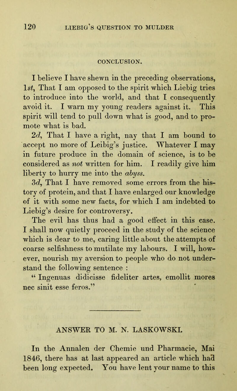CONCLUSION. I believe I have shewn in the preceding observations, ls£, That I am opposed to the spirit which Liebig tries to introduce into the world, and that I consequently avoid it. I warn my young readers against it. This spirit will tend to pull down what is good, and to pro- mote what is bad. 2d, That I have a right, nay that I am bound to accept no more of Leibig’s justice. Whatever I may in future produce in the domain of science, is to be considered as not written for him. I readily give him liberty to hurry me into the abyss. 3d, That I have removed some errors from the his- tory of protein, and that I have enlarged our knowledge of it with some new facts, for which I am indebted to Liebig’s desire for controversy. The evil has thus had a good effect in this case. I shall now quietly proceed in the study of the science which is dear to me, caring little about the attempts of coarse selfishness to mutilate my labours. I will, how- ever, nourish my aversion to people who do not under- stand the following sentence : “ Ingenuas didicisse fideliter artes, emollit mores nec sinit esse feros.” ANSWER TO M. N. LASKOWSKI. In the Annalen der Chemie und Pharmacie, Mai 1846, there has at last appeared an article which had been long expected. You have lent your name to this