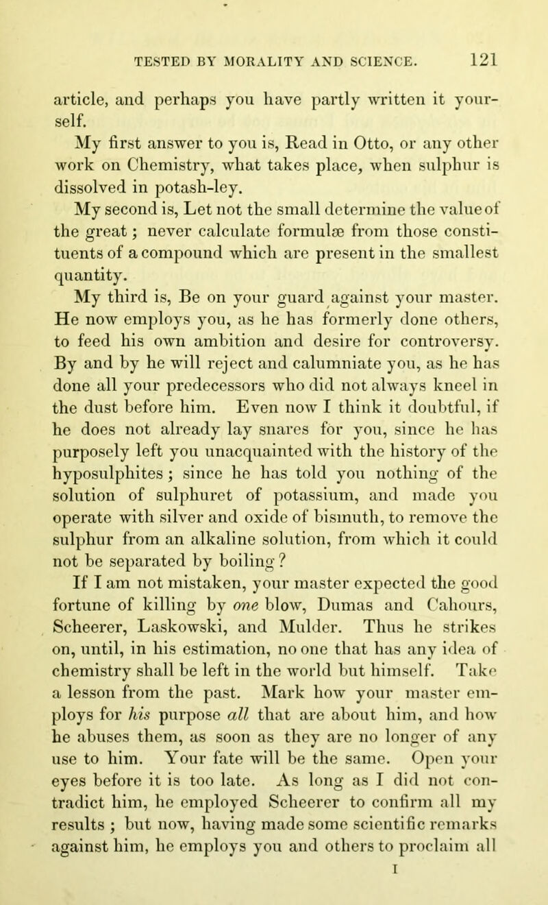 article, and perhaps you have partly written it your- self. My first answer to you is, Read in Otto, or any other work on Chemistry, what takes place, when sulphur is dissolved in potash-ley. My second is, Let not the small determine the value of the great; never calculate formulae from those consti- tuents of a compound which are present in the smallest quantity. My third is, Be on your guard against your master. He now employs you, as he has formerly done others, to feed his own ambition and desire for controversy. By and by he will reject and calumniate you, as he has done all your predecessors who did not always kneel in the dust before him. Even now I think it doubtful, if he does not already lay snares for you, since he has purposely left you unacquainted with the history of the hyposulphites ; since he has told you nothing of the solution of sulphuret of potassium, and made you operate with silver and oxide of bismuth, to remove the sulphur from an alkaline solution, from which it could not be separated by boiling ? If I am not mistaken, your master expected the good fortune of killing by one blow, Dumas and Labours, Scheerer, Laskowski, and Mulder. Thus he strikes on, until, in his estimation, no one that has any idea of chemistry shall be left in the world but himself. Take a lesson from the past. Mark how your master em- ploys for his purpose all that are about him, and how he abuses them, as soon as they are no longer of any use to him. Your fate will be the same. Open your eyes before it is too late. As long as I did not con- tradict him, he employed Scheerer to confirm all my results ; but now, having made some scientific remarks against him, he employs you and others to proclaim all I