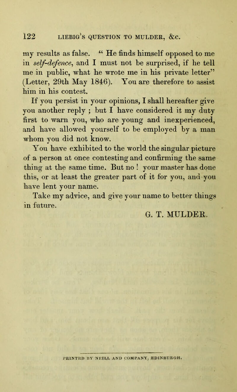 my results as false. “ He finds himself opposed to me in self-defence, and I must not be surprised, if he tell me in public, what he wrote me in his private letter” (Letter, 29th May 1846). You are therefore to assist him in his contest. If you persist in your opinions, I shall hereafter give you another reply ; but I have considered it my duty first to warn you, who are young and inexperienced, and have allowed yourself to be employed by a man whom you did not know. You have exhibited to the world the singular picture of a person at once contesting and confirming the same thing at the same time. But no ! your master has done this, or at least the greater part of it for you, and you have lent your name. Take my advice, and give your name to better things in future. G. T. MULDER. PRINTED BY NEILL AND COMPANY, EDINBURGH.