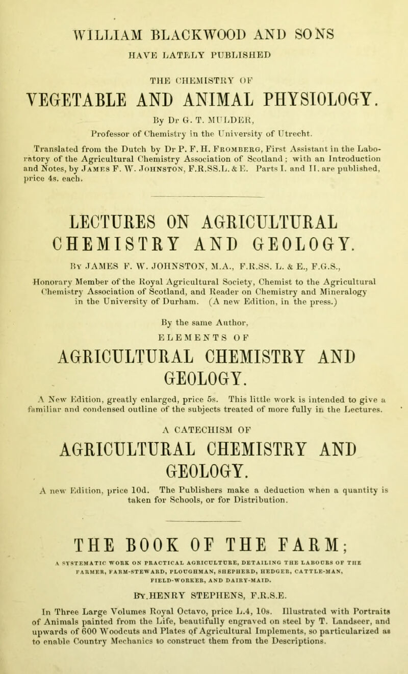 WILLIAM BLACKWOOD AND SONS HAVE LATELY PUBLISHED THE CHEMISTRY OF VEGETABLE AND ANIMAL PHYSIOLOGY. Uy Dr G. T. MULDER, Professor of Chemistry in the University of Utrecht. Translated from the Dutch by Dr P. F, H. Fromberg, First Assistant in the Labo- ratory of the Agricultural Chemistry Association of Scotland : with an Introduction and Notes, by James F. W. .Ioiinston, F.R.SS.L.&E. Parts 1. and II. are published, price 4s. each. LECTURES ON AGRICULTURAL CHEMISTRY AND GEOLOGY. My JAMES F. W. JOHNSTON, M.A., F.R.SS. L. & E., F.G.S., Honorary Member of the Royal Agricultural Society, Chemist to the Agricultural Chemistry Association of Scotland, and Reader on Chemistry and Mineralogy in the University of Durham. (A new Edition, in the press.) My the same Author, ELEMENTS OF AGRICULTURAL CHEMISTRY AND GEOLOGY. A New Edition, greatly enlarged, price 5s. This little work is intended to give a familiar and condensed outline of the subjects treated of more fully in the Lectures. A CATECHISM OF AGRICULTURAL CHEMISTRY AND GEOLOGY. A new Edition, price lOd. The Publishers make a deduction when a quantity is taken for Schools, or for Distribution. THE BOOK OE THE FARM; A SYSTEMATIC WORK ON PRACTICAL AGRICULTURE, DETAILING THE LABOURS OF THE FARMER, FARM-STEWARD, PLOUGHMAN, SnEPUERD, IIEDGER, CATTLE-MAN, FIELD-WORKER, AND DAIRY-MAID. IfY.HENRY STEPHENS, F.R.S.E. In Three Large Volumes Royal Octavo, price L.4, 10s. Illustrated with Portraits of Animals painted from the Life, beautifully engraved on steel by T. Landseer, and upwards of 600 Woodcuts and Plates qf Agricultural Implements, so particularized as to enable Country Mechanics lo construct them from the Descriptions.