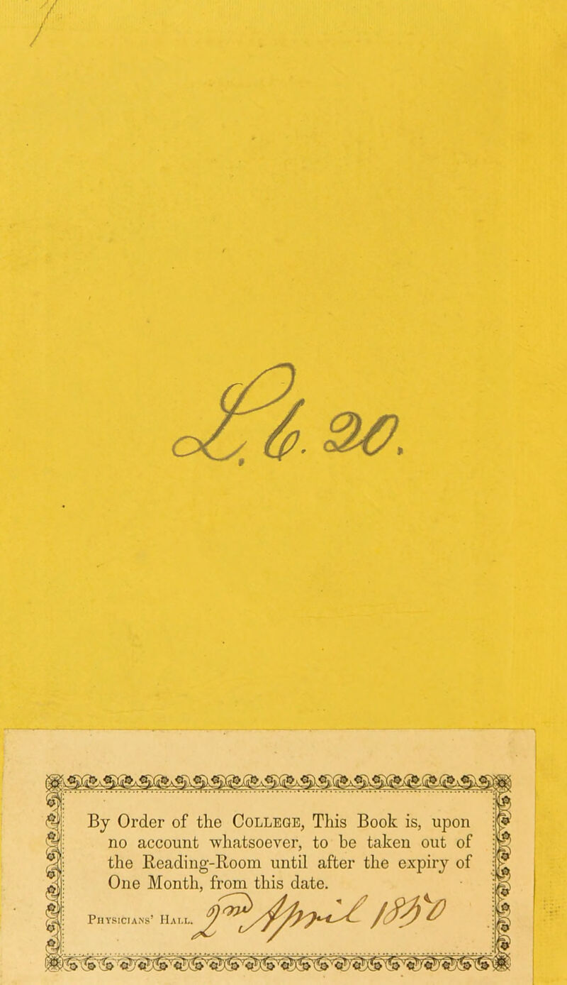 / By Order of the College, This Book is, upon no account whatsoever, to be taken out of the Reading-Room until after the expiry of One Month, from this date. Physicians’ Hall, y