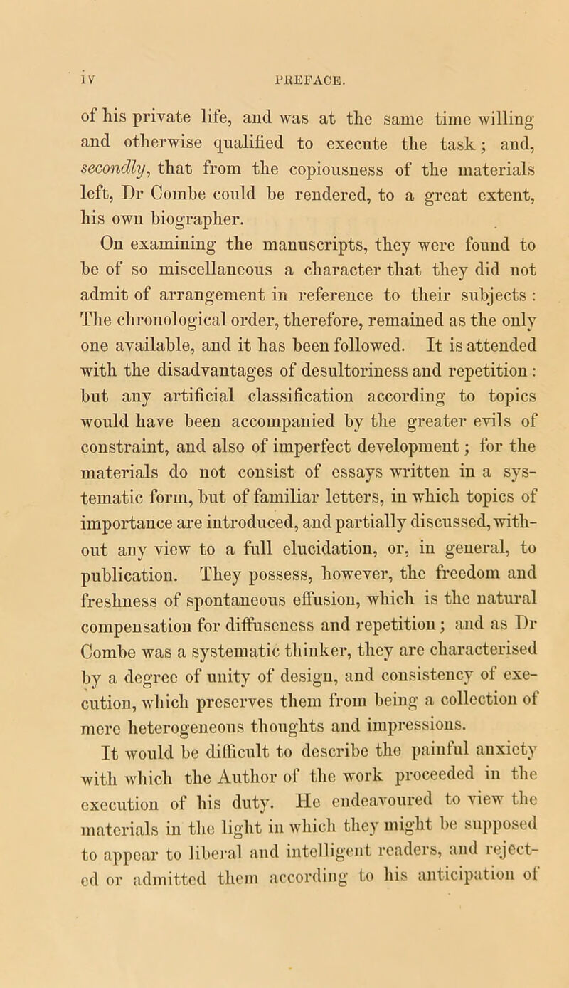 of his private life, and was at the same time Avilling and otherwise qualified to execute the task; and, secondly^ that from the copiousness of the materials left. Dr Combe could he rendered, to a great extent, his own biographer. On examining the manuscripts, they were found to be of so miscellaneous a character that they did not admit of arrangement in reference to their subjects : The chronological order, therefore, remained as the only one available, and it has been followed. It is attended with the disadvantages of desultoriuess and repetition : but any artificial classification according to topics would have been accompanied by the greater evils of constraint, and also of imperfect development; for the materials do not consist of essays written in a sys- tematic form, but of familiar letters, in which topics of importance are introduced, and partially discussed, with- out any view to a full elucidation, or, in general, to publication. They possess, however, the freedom and freshness of spontaneous effusion, which is the natural compensation for diffuseness and repetition; and as Dr Combe was a systematic thinker, they are characterised by a degree of unity of design, and consistency of exe- cution, which preserves them from being a collection of mere heterogeneous thoughts and impressions. It would be difficult to describe the painful anxiety with which the Author of the work proceeded in the execution of his duty. He endeavoured to view the materials in the light in which they might be supposed to appear to liberal and intelligent readers, and reject- ed or admitted them according to his anticipation ol